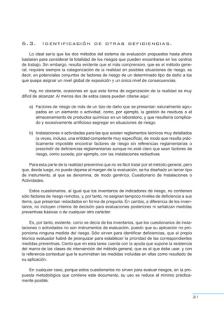 6.3. Identificación de otras deficiencias.
Lo ideal sería que los dos métodos del sistema de evaluación propuestos hasta ahora
bastaran para considerar la totalidad de los riesgos que pueden encontrarse en los centros
de trabajo. Sin embargo, resulta evidente que el más comprensivo, que es el método gene-
ral, requiere siempre la categorización de la realidad en posibles situaciones de riesgo, es
decir, en potenciales conjuntos de factores de riesgo de un determinado tipo de daño a los
que quepa asignar un nivel global de exposición y un único nivel de consecuencias.
Hay, no obstante, ocasiones en que esta forma de organización de la realidad es muy
difícil de alcanzar. Al menos dos de estos casos pueden citarse aquí:
a) Factores de riesgo de más de un tipo de daño que se presentan naturalmente agru-
pados en un elemento o actividad, como, por ejemplo, la gestión de residuos o el
almacenamiento de productos químicos en un laboratorio, y que resultaría complica-
do y excesivamente artificioso segregar en situaciones de riesgo.
b) Instalaciones o actividades para las que existen reglamentos técnicos muy detallados
(a veces, incluso, una entidad competente muy específica), de modo que resulta prác-
ticamente imposible encontrar factores de riesgo sin referencias reglamentarias o
prescindir de deficiencias reglamentarias aunque no esté claro que sean factores de
riesgo, como sucede, por ejemplo, con las instalaciones radiactivas
Para esta parte de la realidad preventiva que no es fácil tratar por el método general, pero
que, desde luego, no puede dejarse al margen de la evaluación, se ha diseñado un tercer tipo
de instrumento, al que se denomina, de modo genérico, Cuestionario de Instalaciones o
Actividades.
Estos cuestionarios, al igual que los inventarios de indicadores de riesgo, no contienen
sólo factores de riesgo remotos, y, por tanto, no asignan tampoco niveles de deficiencia a sus
items, que presentan redactados en forma de pregunta. En cambio, a diferencia de los inven-
tarios, no incluyen criterios de decisión para evaluaciones posteriores ni señalizan medidas
preventivas básicas o de cualquier otro carácter.
Es, por tanto, evidente, como se decía de los inventarios, que los cuestionarios de insta-
laciones o actividades no son instrumentos de evaluación, puesto que su aplicación no pro-
porciona ninguna medida del riesgo. Sólo sirven para identificar deficiencias, que el propio
técnico evaluador habrá de jerarquizar para establecer la prioridad de las correspondientes
medidas preventivas. Cierto que en esta tarea cuenta con la ayuda que supone la existencia
del marco de las clases de intervención del método general, que es el que debe usar, y con
la referencia contextual que le suministran las medidas incluidas en ellas como resultado de
su aplicación.
En cualquier caso, porque estos cuestionarios no sirven para evaluar riesgos, en la pro-
puesta metodológica que contiene este documento, su uso se reduce al mínimo práctica-
mente posible.
31
 