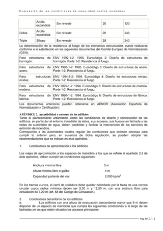 E v a l u a c i ó n d e l a s c o n d i c i o n e s d e s e g u r i d a d c o n t r a i n c e n d i o s
Pág. 69
Arcilla
expandida
Sin revestir 20 120
Doble
Arcilla
expandida
Sin revestir 20 240
Triple Siliceo Sin revestir 25 240
La determinación de la resistencia al fuego de los elementos estructurales puede realizarse
conforme a lo establecido en los siguientes documentos del Comité Europeo de Normalización
(CEN):
Para estructuras de
hormigón:
ENV 1992-1-2: 1995. Eurocódigo 2: Diseño de estructuras de
hormigón. Parte 1-2: Resistencia al fuego.
Para estructuras de
acero:
ENV 1993-1-2: 1995. Eurocódigo 3: Diseño de estructuras de acero.
Parte 1-2: Resistencia al fuego.
Para estructuras
mixtas:
ENV 1994-1-2: 1994. Eurocódigo 4: Diseño de estructuras mixtas.
Parte 1-2: Resistencia al fuego.
Para estructuras de
madera:
ENV 1995-1-2: 1994. Eurocódigo 5: Diseño de estructuras de madera.
Parte 1-2: Resistencia al fuego.
Para estructuras de
fábrica:
ENV 1996-1-2: 1994. Eurocódigo 6: Diseño de estructuras de fábrica.
Parte 1-2: Resistencia al fuego.
Los documentos anteriores pueden obtenerse en AENOR (Asociación Española de
Normalización y Certificación).
APÉNDICE 2. Accesibilidad y entorno de los edificios
Tanto el planteamiento urbanístico, como las condiciones de diseño y construcción de los
edificios, en particular el entorno inmediato de éstos, sus accesos, sus huecos en fachada y las
redes de suministro de agua, deben posibilitar y facilitar la intervención de los servicios de
extinción de incendios.
Corresponde a las autoridades locales regular las condiciones que estimen precisas para
cumplir lo anterior pero, en ausencia de dicha regulación, se pueden adoptar las
recomendaciones que se indican en este apéndice.
1. Condiciones de aproximación a los edificios
Los viajes de aproximación a los espacios de maniobra a los que se refiere el apartado 2.2 de
este apéndice, deben cumplir las condiciones siguientes:
Anchura mínima libre 5 m
Altura mínima libre o gálibo 4 m
Capacidad portante del vial 2.000 kp/m2
En los tramos curvos, el carril de rodadura debe quedar delimitado por la traza de una corona
circular cuyos radios mínimos deben ser 5,30 m y 12,50 m, con una anchura libre para
circulación de 7,20 m (art. 58 del Código de Circulación).
2. Condiciones del entorno de los edificios
a. Los edificios con una altura de evacuación descendente mayor que 9 m deben
disponer de un espacio de maniobra que cumpla las siguientes condiciones a lo largo de las
fachadas en las que estén situados los accesos principales:
311
 