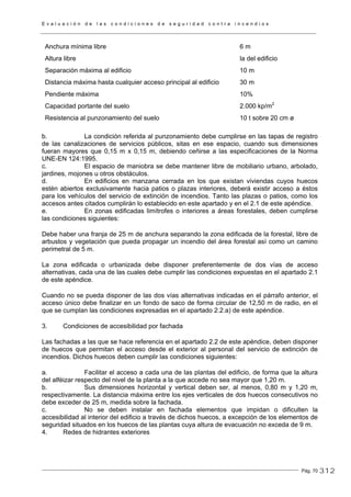E v a l u a c i ó n d e l a s c o n d i c i o n e s d e s e g u r i d a d c o n t r a i n c e n d i o s
Pág. 70
Anchura mínima libre 6 m
Altura libre la del edificio
Separación máxima al edificio 10 m
Distancia máxima hasta cualquier acceso principal al edificio 30 m
Pendiente máxima 10%
Capacidad portante del suelo 2.000 kp/m2
Resistencia al punzonamiento del suelo 10 t sobre 20 cm ø
b. La condición referida al punzonamiento debe cumplirse en las tapas de registro
de las canalizaciones de servicios públicos, sitas en ese espacio, cuando sus dimensiones
fueran mayores que 0,15 m x 0,15 m, debiendo ceñirse a las especificaciones de la Norma
UNE-EN 124:1995.
c. El espacio de maniobra se debe mantener libre de mobiliario urbano, arbolado,
jardines, mojones u otros obstáculos.
d. En edificios en manzana cerrada en los que existan viviendas cuyos huecos
estén abiertos exclusivamente hacia patios o plazas interiores, deberá existir acceso a éstos
para los vehículos del servicio de extinción de incendios. Tanto las plazas o patios, como los
accesos antes citados cumplirán lo establecido en este apartado y en el 2.1 de este apéndice.
e. En zonas edificadas limítrofes o interiores a áreas forestales, deben cumplirse
las condiciones siguientes:
Debe haber una franja de 25 m de anchura separando la zona edificada de la forestal, libre de
arbustos y vegetación que pueda propagar un incendio del área forestal así como un camino
perimetral de 5 m.
La zona edificada o urbanizada debe disponer preferentemente de dos vías de acceso
alternativas, cada una de las cuales debe cumplir las condiciones expuestas en el apartado 2.1
de este apéndice.
Cuando no se pueda disponer de las dos vías alternativas indicadas en el párrafo anterior, el
acceso único debe finalizar en un fondo de saco de forma circular de 12,50 m de radio, en el
que se cumplan las condiciones expresadas en el apartado 2.2.a) de este apéndice.
3. Condiciones de accesibilidad por fachada
Las fachadas a las que se hace referencia en el apartado 2.2 de este apéndice, deben disponer
de huecos que permitan el acceso desde el exterior al personal del servicio de extinción de
incendios. Dichos huecos deben cumplir las condiciones siguientes:
a. Facilitar el acceso a cada una de las plantas del edificio, de forma que la altura
del alféizar respecto del nivel de la planta a la que accede no sea mayor que 1,20 m.
b. Sus dimensiones horizontal y vertical deben ser, al menos, 0,80 m y 1,20 m,
respectivamente. La distancia máxima entre los ejes verticales de dos huecos consecutivos no
debe exceder de 25 m, medida sobre la fachada.
c. No se deben instalar en fachada elementos que impidan o dificulten la
accesibilidad al interior del edificio a través de dichos huecos, a excepción de los elementos de
seguridad situados en los huecos de las plantas cuya altura de evacuación no exceda de 9 m.
4. Redes de hidrantes exteriores
312
 