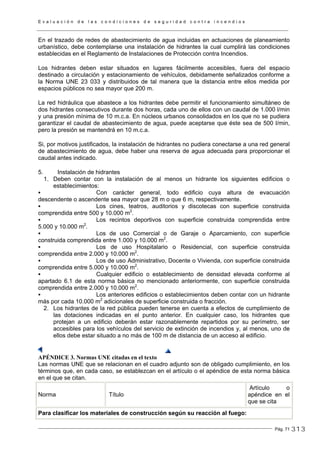 E v a l u a c i ó n d e l a s c o n d i c i o n e s d e s e g u r i d a d c o n t r a i n c e n d i o s
Pág. 71
En el trazado de redes de abastecimiento de agua incluidas en actuaciones de planeamiento
urbanístico, debe contemplarse una instalación de hidrantes la cual cumplirá las condiciones
establecidas en el Reglamento de Instalaciones de Protección contra Incendios.
Los hidrantes deben estar situados en lugares fácilmente accesibles, fuera del espacio
destinado a circulación y estacionamiento de vehículos, debidamente señalizados conforme a
la Norma UNE 23 033 y distribuidos de tal manera que la distancia entre ellos medida por
espacios públicos no sea mayor que 200 m.
La red hidráulica que abastece a los hidrantes debe permitir el funcionamiento simultáneo de
dos hidrantes consecutivos durante dos horas, cada uno de ellos con un caudal de 1.000 l/min
y una presión mínima de 10 m.c.a. En núcleos urbanos consolidados en los que no se pudiera
garantizar el caudal de abastecimiento de agua, puede aceptarse que éste sea de 500 l/min,
pero la presión se mantendrá en 10 m.c.a.
Si, por motivos justificados, la instalación de hidrantes no pudiera conectarse a una red general
de abastecimiento de agua, debe haber una reserva de agua adecuada para proporcionar el
caudal antes indicado.
5. Instalación de hidrantes
1. Deben contar con la instalación de al menos un hidrante los siguientes edificios o
establecimientos:
Con carácter general, todo edificio cuya altura de evacuación
descendente o ascendente sea mayor que 28 m o que 6 m, respectivamente.
Los cines, teatros, auditorios y discotecas con superficie construida
comprendida entre 500 y 10.000 m2
.
Los recintos deportivos con superficie construida comprendida entre
5.000 y 10.000 m2
.
Los de uso Comercial o de Garaje o Aparcamiento, con superficie
construida comprendida entre 1.000 y 10.000 m2
.
Los de uso Hospitalario o Residencial, con superficie construida
comprendida entre 2.000 y 10.000 m2
.
Los de uso Administrativo, Docente o Vivienda, con superficie construida
comprendida entre 5.000 y 10.000 m2
.
Cualquier edificio o establecimiento de densidad elevada conforme al
apartado 6.1 de esta norma básica no mencionado anteriormente, con superficie construida
comprendida entre 2.000 y 10.000 m2
.
Los anteriores edificios o establecimientos deben contar con un hidrante
más por cada 10.000 m2
adicionales de superficie construida o fracción.
2. Los hidrantes de la red pública pueden tenerse en cuenta a efectos de cumplimiento de
las dotaciones indicadas en el punto anterior. En cualquier caso, los hidrantes que
protejan a un edificio deberán estar razonablemente repartidos por su perímetro, ser
accesibles para los vehículos del servicio de extinción de incendios y, al menos, uno de
ellos debe estar situado a no más de 100 m de distancia de un acceso al edificio.
APÉNDICE 3. Normas UNE citadas en el texto
Las normas UNE que se relacionan en el cuadro adjunto son de obligado cumplimiento, en los
términos que, en cada caso, se establezcan en el artículo o el apéndice de esta norma básica
en el que se citan.
Norma Título
Artículo o
apéndice en el
que se cita
Para clasificar los materiales de construcción según su reacción al fuego:
313
 