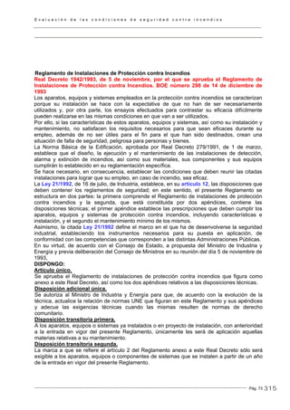 E v a l u a c i ó n d e l a s c o n d i c i o n e s d e s e g u r i d a d c o n t r a i n c e n d i o s
Pág. 73
Reglamento de Instalaciones de Protección contra Incendios
Real Decreto 1942/1993, de 5 de noviembre, por el que se aprueba el Reglamento de
Instalaciones de Protección contra Incendios. BOE número 298 de 14 de diciembre de
1993
Los aparatos, equipos y sistemas empleados en la protección contra incendios se caracterizan
porque su instalación se hace con la expectativa de que no han de ser necesariamente
utilizados y, por otra parte, los ensayos efectuados para contrastar su eficacia difícilmente
pueden realizarse en las mismas condiciones en que van a ser utilizados.
Por ello, si las características de estos aparatos, equipos y sistemas, así como su instalación y
mantenimiento, no satisfacen los requisitos necesarios para que sean eficaces durante su
empleo, además de no ser útiles para el fin para el que han sido destinados, crean una
situación de falta de seguridad, peligrosa para personas y bienes.
La Norma Básica de la Edificación, aprobada por Real Decreto 279/1991, de 1 de marzo,
establece que el diseño, la ejecución y el mantenimiento de las instalaciones de detección,
alarma y extinción de incendios, así como sus materiales, sus componentes y sus equipos
cumplirán lo establecido en su reglamentación específica.
Se hace necesario, en consecuencia, establecer las condiciones que deben reunir las citadas
instalaciones para lograr que su empleo, en caso de incendio, sea eficaz.
La Ley 21/1992, de 16 de julio, de Industria, establece, en su artículo 12, las disposiciones que
deben contener los reglamentos de seguridad; en este sentido, el presente Reglamento se
estructura en dos partes: la primera comprende el Reglamento de instalaciones de protección
contra incendios y la segunda, que está constituida por dos apéndices, contiene las
disposiciones técnicas; el primer apéndice establece las prescripciones que deben cumplir los
aparatos, equipos y sistemas de protección contra incendios, incluyendo características e
instalación, y el segundo el mantenimiento mínimo de los mismos.
Asimismo, la citada Ley 21/1992 define el marco en el que ha de desenvolverse la seguridad
industrial, estableciendo los instrumentos necesarios para su puesta en aplicación, de
conformidad con las competencias que corresponden a las distintas Administraciones Públicas.
En su virtud, de acuerdo con el Consejo de Estado, a propuesta del Ministro de Industria y
Energía y previa deliberación del Consejo de Ministros en su reunión del día 5 de noviembre de
1993,
DISPONGO:
Artículo único.
Se aprueba el Reglamento de instalaciones de protección contra incendios que figura como
anexo a este Real Decreto, así como los dos apéndices relativos a las disposiciones técnicas.
Disposición adicional única.
Se autoriza al Ministro de Industria y Energía para que, de acuerdo con la evolución de la
técnica, actualice la relación de normas UNE que figuran en este Reglamento y sus apéndices
y adecue las exigencias técnicas cuando las mismas resulten de normas de derecho
comunitario.
Disposición transitoria primera.
A los aparatos, equipos o sistemas ya instalados o en proyecto de instalación, con anterioridad
a la entrada en vigor del presente Reglamento, únicamente les será de aplicación aquellas
materias relativas a su mantenimiento.
Disposición transitoria segunda.
La marca a que se refiere el artículo 2 del Reglamento anexo a este Real Decreto sólo será
exigible a los aparatos, equipos o componentes de sistemas que se instalen a partir de un año
de la entrada en vigor del presente Reglamento.
315
 