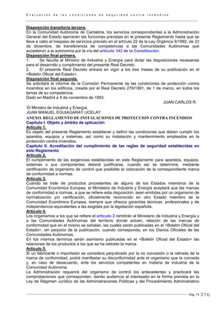 E v a l u a c i ó n d e l a s c o n d i c i o n e s d e s e g u r i d a d c o n t r a i n c e n d i o s
Pág. 74
Disposición transitoria tercera.
En la Comunidad Autónoma de Cantabria, los servicios correspondientes a la Administración
General del Estado ejercerán las funciones previstas en el presente Reglamento hasta que se
lleve a cabo el traspaso de servicios previsto en el artículo 22 de la Ley Orgánica 9/1992, de 23
de diciembre, de transferencia de competencias a las Comunidades Autónomas que
accedieron a la autonomía por la vía del artículo 143 de la Constitución.
Disposición final primera.
1. Se faculta al Ministro de Industria y Energía para dictar las disposiciones necesarias
para el desarrollo y cumplimiento del presente Real Decreto.
2. El presente Real Decreto entrará en vigor a los tres meses de su publicación en el
<Boletín Oficial del Estado>.
Disposición final segunda.
Se solicitará el informe de la Comisión Permanente de las condiciones de protección contra
incendios en los edificios, creada por el Real Decreto 279/1991, de 1 de marzo, en todos los
temas de su competencia.
Dado en Madrid a 5 de noviembre de 1993.
JUAN CARLOS R.
El Ministro de Industria y Energía,
JUAN MANUEL EGUIAGARAY UCELAY
ANEXO. REGLAMENTO DE INSTALACIONES DE PROTECCION CONTRA INCENDIOS
Capítulo I. Objeto y ámbito de aplicación
Artículo 1.
Es objeto del presente Reglamento establecer y definir las condiciones que deben cumplir los
aparatos, equipos y sistemas, así como su instalación y mantenimiento empleados en la
protección contra incendios.
Capítulo II. Acreditación del cumplimiento de las reglas de seguridad establecidas en
este Reglamento
Artículo 2.
El cumplimiento de las exigencias establecidas en este Reglamento para aparatos, equipos,
sistemas o sus componentes deberá justificarse, cuando así se determine, mediante
certificación de organismo de control que posibilite la colocación de la correspondiente marca
de conformidad a normas.
Artículo 3.
Cuando se trate de productos procedentes de alguno de los Estados miembros de la
Comunidad Económica Europea, el Ministerio de Industria y Energía aceptará que las marcas
de conformidad a normas, a que se refiere esta disposición, sean emitidas por un organismo de
normalización y/o certificación, oficialmente reconocido en otro Estado miembro de la
Comunidad Económica Europea, siempre que ofrezca garantías técnicas, profesionales y de
independencia equivalentes a las exigidas por la legislación española.
Artículo 4.
Los organismos a los que se refiere el artículo 2 remitirán al Ministerio de Industria y Energía y
a las Comunidades Autónomas del territorio donde actúen, relación de las marcas de
conformidad que en el mismo se señalan, las cuales serán publicadas en el <Boletín Oficial del
Estado>, sin perjuicio de la publicación, cuando corresponda, en los Diarios Oficiales de las
Comunidades Autónomas.
En los mismos términos serán asimismo publicadas en el <Boletín Oficial del Estado> las
relaciones de los productos a los que se ha retirado la marca.
Artículo 5.
Si un fabricante o importador se considera perjudicado por la no concesión o la retirada de la
marca de conformidad, podrá manifestar su disconformidad ante el organismo que la conceda
y, en caso de desacuerdo, ante los servicios competentes en materia de industria de la
Comunidad Autónoma.
La Administración requerirá del organismo de control los antecedentes y practicará las
comprobaciones que correspondan, dando audiencia al interesado en la forma prevista en la
Ley de Régimen Jurídico de las Administraciones Públicas y del Procedimiento Administrativo
316
 