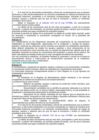 E v a l u a c i ó n d e l a s c o n d i c i o n e s d e s e g u r i d a d c o n t r a i n c e n d i o s
Pág. 76
2. A la vista de los documentos presentados, previas las comprobaciones que se estimen
oportunas y si ello resulta satisfactorio, los servicios competentes en materia de industria de la
Comunidad Autónoma, procederán a la inscripción correspondiente, indicando la clase de
aparatos, equipos y sistemas para los que se hace la inscripción y emitirá un certificado
acreditativo de la misma.
3. Según lo dispuesto en el artículo 13.3 de la Ley 21/1992, las autorizaciones
concedidas tendrán ámbito estatal.
4. La validez de las inscripciones será de tres años prorrogables, a partir de la primera
inscripción, a petición del interesado, por períodos iguales de tiempo, siempre que la empresa
autorizada acredite que sigue cumpliendo los requisitos exigidos.
Si durante el período de validez de la autorización se dejara de cumplir algún requisito, podrá
ser revocada o suspendida la autorización conseguida en función de la gravedad del
incumplimiento.
Artículo 12.
Con independencia de las obligaciones derivadas del cumplimiento de las prescripciones
establecidas en este Reglamento, relacionadas con la instalación y montaje de equipos,
aparatos y sistemas de protección contra incendios que ejecuten los instaladores autorizados,
éstos deberán abstenerse de instalar los equipos, aparatos u otros componentes de los
sistemas de protección contra incendios que no cumplan las disposiciones vigentes que le son
aplicables, poniendo los hechos en conocimiento del comprador o usuario de los mismos. No
serán reanudados los trabajos hasta que no sean corregidas las deficiencias advertidas.
Una vez concluida la instalación, el instalador facilitará al comprador o usuario de la misma la
documentación técnica e instrucciones de mantenimiento peculiares de la instalación,
necesarias para su buen uso y conservación.
SECCION 2. MANTENEDORES
Artículo 13.
El mantenimiento y reparación de aparatos, equipos y sistemas y sus componentes, empleados
en la protección contra incendios, deben ser realizados por mantenedores autorizados.
La Comunidad Autónoma correspondiente llevará un Libro Registro en el que figurarán los
mantenedores autorizados.
Artículo 14.
1. La inscripción en el Registro de Mantenedores deberá solicitarse a los servicios
competentes en materia de industria de la Comunidad Autónoma.
La solicitud incluirá como mínimo:
a. Relación de aparatos, equipos y sistemas de protección contra incendios, para
cuyo mantenimiento se solicita la inscripción.
b. Documentación acreditativa de su plantilla de personal, adecuada a su nivel de
actividad, que deberá contar con un técnico titulado, responsable técnico, el cual acreditará su
preparación o idoneidad para desempeñar la actividad que solicita.
c. Descripción de los medios materiales de que dispone para el desarrollo de la
actividad que solicita, incluyendo en todo caso el utillaje y repuestos suficientes e idóneos para
la ejecución eficaz de las operaciones de mantenimiento.
d. Tener cubierta mediante la correspondiente póliza de seguros, la
responsabilidad que pudiera derivarse de sus actuaciones.
2. A la vista de los documentos presentados, previas las comprobaciones que se estimen
oportunas y si ello resulta satisfactorio, los servicios competentes en materia de industria de la
Comunidad Autónoma procederán a la inscripción correspondiente, indicando las clases de
aparatos, equipos y sistemas para los que se hace la inscripción y emitirá un certificado
acreditativo de la misma.
3. Según lo dispuesto en el artículo 13.3 de la Ley 21/1992, las autorizaciones
concedidas tendrán ámbito estatal.
4. La validez de estas inscripciones será por tres años, prorrogables a partir de la primera
inscripción, a petición del interesado, por períodos iguales de tiempo, una vez que la empresa
autorizada acredite que sigue cumpliendo los requisitos exigidos.
318
 