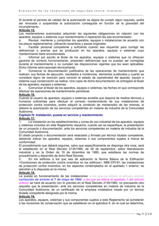 E v a l u a c i ó n d e l a s c o n d i c i o n e s d e s e g u r i d a d c o n t r a i n c e n d i o s
Pág. 77
Si durante el período de validez de la autorización se dejara de cumplir algún requisito, podrá
ser revocada o suspendida la autorización conseguida en función de la gravedad del
incumplimiento.
Artículo 15.
Los mantenedores autorizados adquirirán las siguientes obligaciones en relación con los
aparatos, equipos o sistemas cuyo mantenimiento o reparación les sea encomendado:
a. Revisar, mantener y comprobar los aparatos, equipos o instalaciones de acuerdo con
los plazos reglamentarios, utilizando recambios y piezas originales.
b. Facilitar personal competente y suficiente cuando sea requerido para corregir las
deficiencias o averías que se produzcan en los aparatos, equipos o sistemas cuyo
mantenimiento tiene encomendado.
c. Informar por escrito al titular de los aparatos, equipos o sistemas que no ofrezcan
garantía de correcto funcionamiento, presenten deficiencias que no puedan ser corregidas
durante el mantenimiento o no cumplan las disposiciones vigentes que les sean aplicables.
Dicho informe será razonado técnicamente.
d. Conservar la documentación justificativa de las operaciones de mantenimiento que
realicen, sus fechas de ejecución, resultados e incidencias, elementos sustituidos y cuanto se
considere digno de mención para conocer el estado de operatividad del aparato, equipo o
sistema cuya conservación se realice. Una copia de dicha documentación se entregará al titular
de los aparatos, equipos o sistemas.
e. Comunicar al titular de los aparatos, equipos o sistemas, las fechas en que corresponde
efectuar las operaciones de mantenimiento periódicas.
Artículo 16.
Cuando el usuario de aparatos, equipos o sistemas acredite que dispone de medios técnicos y
humanos suficientes para efectuar el correcto mantenimiento de sus instalaciones de
protección contra incendios, podrá adquirir la condición de mantenedor de las mismas, si
obtiene la autorización de los servicios competentes en materia de industria de la Comunidad
Autónoma.
Capítulo IV. Instalación, puesta en servicio y mantenimiento
Artículo 17.
1. La instalación en los establecimientos y zonas de uso industrial de los aparatos, equipos
y sistemas incluidos en este Reglamento requerirá, cuando así se especifique, la presentación
de un proyecto o documentación, ante los servicios competentes en materia de industria de la
Comunidad Autónoma.
El citado proyecto o documentación será redactado y firmado por técnico titulado competente,
debiendo indicar los aparatos, equipos, sistemas o sus componentes sujetos a marca de
conformidad.
El procedimiento que deberá seguirse, salvo que específicamente se disponga otra cosa, será
el establecido en el Real Decreto 2135/1980, de 26 de septiembre, sobre liberalización
industrial y en la Orden de 19 de diciembre de 1980, que establece las normas de
procedimiento y desarrollo de dicho Real Decreto.
2. En los edificios a los que sea de aplicación la Norma Básica de la Edificación
<Condiciones de protección contra incendios en los edificios>, NBE-CPI-91, las instalaciones
de protección contra incendios, en los aspectos contemplados en el apartado 1 anterior, se
atendrán a lo dispuesto en la misma.
Artículo 18.
La puesta en funcionamiento de las instalaciones a las que se refiere el artículo anterior
corrección de errores el 7 de mayo de 1994: a las que se refiere el apartado 1 del artículo
anterior se hará de acuerdo con lo previsto en el Real Decreto 2135/1980, no precisando otro
requisito que la presentación, ante los servicios competentes en materia de industria de la
Comunidad Autónoma, de un certificado de la empresa instaladora visado por un técnico
titulado competente designado por la misma.
Artículo 19.
Los aparatos, equipos, sistemas y sus componentes sujetos a este Reglamento se someterán
a las revisiones de conservación que se establecen en el apéndice II, en el cual se determina,
319
 
