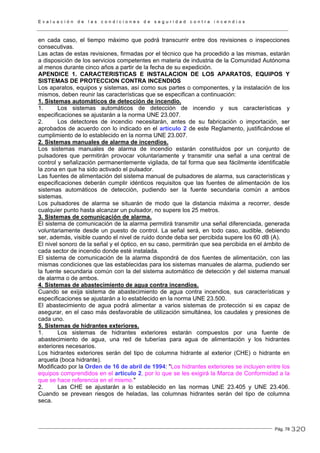 E v a l u a c i ó n d e l a s c o n d i c i o n e s d e s e g u r i d a d c o n t r a i n c e n d i o s
Pág. 78
en cada caso, el tiempo máximo que podrá transcurrir entre dos revisiones o inspecciones
consecutivas.
Las actas de estas revisiones, firmadas por el técnico que ha procedido a las mismas, estarán
a disposición de los servicios competentes en materia de industria de la Comunidad Autónoma
al menos durante cinco años a partir de la fecha de su expedición.
APENDICE 1. CARACTERISTICAS E INSTALACION DE LOS APARATOS, EQUIPOS Y
SISTEMAS DE PROTECCION CONTRA INCENDIOS
Los aparatos, equipos y sistemas, así como sus partes o componentes, y la instalación de los
mismos, deben reunir las características que se especifican a continuación:
1. Sistemas automáticos de detección de incendio.
1. Los sistemas automáticos de detección de incendio y sus características y
especificaciones se ajustarán a la norma UNE 23.007.
2. Los detectores de incendio necesitarán, antes de su fabricación o importación, ser
aprobados de acuerdo con lo indicado en el artículo 2 de este Reglamento, justificándose el
cumplimiento de lo establecido en la norma UNE 23.007.
2. Sistemas manuales de alarma de incendios.
Los sistemas manuales de alarma de incendio estarán constituidos por un conjunto de
pulsadores que permitirán provocar voluntariamente y transmitir una señal a una central de
control y señalización permanentemente vigilada, de tal forma que sea fácilmente identificable
la zona en que ha sido activado el pulsador.
Las fuentes de alimentación del sistema manual de pulsadores de alarma, sus características y
especificaciones deberán cumplir idénticos requisitos que las fuentes de alimentación de los
sistemas automáticos de detección, pudiendo ser la fuente secundaria común a ambos
sistemas.
Los pulsadores de alarma se situarán de modo que la distancia máxima a recorrer, desde
cualquier punto hasta alcanzar un pulsador, no supere los 25 metros.
3. Sistemas de comunicación de alarma.
El sistema de comunicación de la alarma permitirá transmitir una señal diferenciada, generada
voluntariamente desde un puesto de control. La señal será, en todo caso, audible, debiendo
ser, además, visible cuando el nivel de ruido donde deba ser percibida supere los 60 dB (A).
El nivel sonoro de la señal y el óptico, en su caso, permitirán que sea percibida en el ámbito de
cada sector de incendio donde esté instalada.
El sistema de comunicación de la alarma dispondrá de dos fuentes de alimentación, con las
mismas condiciones que las establecidas para los sistemas manuales de alarma, pudiendo ser
la fuente secundaria común con la del sistema automático de detección y del sistema manual
de alarma o de ambos.
4. Sistemas de abastecimiento de agua contra incendios.
Cuando se exija sistema de abastecimiento de agua contra incendios, sus características y
especificaciones se ajustarán a lo establecido en la norma UNE 23.500.
El abastecimiento de agua podrá alimentar a varios sistemas de protección si es capaz de
asegurar, en el caso más desfavorable de utilización simultánea, los caudales y presiones de
cada uno.
5. Sistemas de hidrantes exteriores.
1. Los sistemas de hidrantes exteriores estarán compuestos por una fuente de
abastecimiento de agua, una red de tuberías para agua de alimentación y los hidrantes
exteriores necesarios.
Los hidrantes exteriores serán del tipo de columna hidrante al exterior (CHE) o hidrante en
arqueta (boca hidrante).
Modificado por la Orden de 16 de abril de 1994: "Los hidrantes exteriores se incluyen entre los
equipos comprendidos en el artículo 2, por lo que se les exigirá la Marca de Conformidad a la
que se hace referencia en el mismo."
2. Las CHE se ajustarán a lo establecido en las normas UNE 23.405 y UNE 23.406.
Cuando se prevean riesgos de heladas, las columnas hidrantes serán del tipo de columna
seca.
320
 