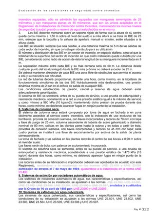 E v a l u a c i ó n d e l a s c o n d i c i o n e s d e s e g u r i d a d c o n t r a i n c e n d i o s
Pág. 80
incendios equipadas, sólo se admitirán las equipadas con mangueras semirrígidas de 25
milímetros y con mangueras planas de 45 milímetros, que son los únicos aceptados en el
Reglamento de Instalaciones de Protección contra Incendios, manteniendo los mismos niveles
de seguridad (caudal, presión y reserva de agua) establecidos en el mismo.
3. Las BIE deberán montarse sobre un soporte rígido de forma que la altura de su centro
quede como máximo a 1,50 m sobre el nivel del suelo o a más altura si se trata de BIE de 25
mm, siempre que la boquilla y la válvula de apertura manual si existen, estén situadas a la
altura citada.
Las BIE se situarán, siempre que sea posible, a una distancia máxima de 5 m de las salidas de
cada sector de incendio, sin que constituyan obstáculo para su utilización.
El número y distribución de las BIE en un sector de incendio, en espacio diáfano, será tal que la
totalidad de la superficie del sector de incendio en que estén instaladas quede cubierta por una
BIE, considerando como radio de acción de ésta la longitud de su manguera incrementada en 5
m.
La separación máxima entre cada BIE y su más cercana será de 50 m. La distancia desde
cualquier punto del local protegido hasta la BIE más próxima no deberá exceder de 25 m.
Se deberá mantener alrededor de cada BIE una zona libre de obstáculos que permita el acceso
a ella y su maniobra sin dificultad.
La red de tuberías deberá proporcionar, durante una hora, como mínimo, en la hipótesis de
funcionamiento simultáneo de las dos BIE hidráulicamente más desfavorables, una presión
dinámica mínima de 2 bar en el orificio de salida de cualquier BIE.
Las condiciones establecidas de presión, caudal y reserva de agua deberán estar
adecuadamente garantizadas.
El sistema de BIE se someterá, antes de su puesta en servicio, a una prueba de estanquidad y
resistencia mecánica, sometiendo a la red a una presión estática igual a la máxima de servicio
y como mínimo a 980 kPa (10 kg/cm2), manteniendo dicha presión de prueba durante dos
horas, como mínimo, no debiendo aparecer fugas en ningún punto de la instalación.
8. Sistemas de columna seca.
El sistema de columna seca estará compuesto por toma de agua en fachada o en zona
fácilmente accesible al servicio contra incendios, con la indicación de uso exclusivo de los
bomberos, provista de conexión siamesa, con llaves incorporadas y racores de 70 mm con tapa
y llave de purga de 25 mm, columna ascendente de tubería de acero galvanizado y diámetro
nominal de 80 mm, salidas en las plantas pares hasta la octava y en todas a partir de ésta,
provistas de conexión siamesa, con llaves incorporadas y racores de 45 mm con tapa; cada
cuatro plantas se instalará una llave de seccionamiento por encima de la salida de planta
correspondiente.
La toma de fachada y las salidas en las plantas tendrán el centro de sus bocas a 0,90 m sobre
el nivel del suelo.
Las llaves serán de bola, con palanca de accionamiento incorporada.
El sistema de columna seca se someterá, antes de su puesta en servicio, a una prueba de
estanquidad y resistencia mecánica, sometiéndole a una presión estática de 1.470 kPa (15
kg/cm) durante dos horas, como mínimo, no debiendo aparecer fugas en ningún punto de la
instalación.
Los racores antes de su fabricación o importación deberán ser aprobados de acuerdo con este
Reglamento, ajustándose a lo establecido en las normas UNE 23.400 y UNE 23.091
corrección de errores el 7 de mayo de 1994: ajustándose a lo establecido en la norma UNE
23.400.
9. Sistemas de extinción por rociadores automáticos de agua.
Los sistemas de rociadores automáticos de agua, sus características y especificaciones, así
como las condiciones de su instalación, se ajustarán a las normas UNE 23.590, UNE 23.591,
UNE 23.592, UNE 23.593, UNE 23.594, UNE 23.596 y UNE 23.597. anuladas y sustituidas
por la Orden de 16 de abril de 1998 por: UNE 23590 y UNE 23595
10. Sistemas de extinción por agua pulverizada.
Los sistemas de agua pulverizada, sus características y especificaciones, así como las
condiciones de su instalación se ajustarán a las normas UNE 23.501, UNE 23.502, UNE
23.503, UNE 23.504, UNE 23.505, UNE 23.506 y UNE 23.507.
322
 