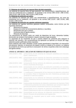 E v a l u a c i ó n d e l a s c o n d i c i o n e s d e s e g u r i d a d c o n t r a i n c e n d i o s
Pág. 81
11. Sistemas de extinción por espuma física de baja expansión.
Los sistemas de espuma física de baja expansión, sus características y especificaciones, así
como las condiciones de su instalación, se ajustarán a las normas UNE 23.521, UNE 23.522,
UNE 23.523, UNE 23.524, UNE 23.525 y UNE 23.526.
12. Sistemas de extinción por polvo.
Los sistemas de extinción por polvo, sus características y especificaciones, así como las
condiciones de su instalación, se ajustarán a las normas UNE 23.541, UNE 23.542, UNE
23.543 y UNE 23.544.
13. Sistemas de extinción por agentes extintores gaseosos.
Los sistemas por agentes extintores gaseosos estarán compuestos, como mínimo, por los
siguientes elementos:
a. Mecanismo de disparo.
b. Equipos de control de funcionamiento eléctrico o neumático.
c. Recipientes para gas a presión.
d. Conductos para el agente extintor.
e. Difusores de descarga.
Los mecanismos de disparo serán por medio de detectores de humo, elementos fusibles,
termómetro de contacto o termostatos o disparo manual en lugar accesible.
La capacidad de los recipientes de gas a presión deberá ser suficiente para asegurar la
extinción del incendio y las concentraciones de aplicación se definirán en función del riego,
debiendo quedar justificados ambos requisitos.
Estos sistemas sólo serán utilizables cuando quede garantizada la seguridad o la evacuación
del personal. Además, el mecanismo de disparo incluirá un retardo en su acción y un sistema
de prealarma de forma que permita la evacuación de dichos ocupantes antes de la descarga
del agente extintor.
ANEXO AL APENDICE 1. RELACION DE NORMAS UNE QUE SE CITAN
UNE 23.007/1. 1990. Componentes de los sistemas de detección automática de incendios.
Parte 1. Introducción.
UNE 23.007/2. 1982. Componentes de los sistemas de detección automática de incendios.
Parte 2. Requisitos y métodos de ensayo de los equipos de control y
señalización.
UNE 23.007/4. 1982. Componentes de los sistemas de detección automática de incendios.
Parte 4. Suministro de energía.
UNE 23.007/5. 1978. Componentes de los sistemas de detección automática de incendios.
Parte 5. Detectores de calor. Detectores puntuales que contienen un
elemento estático.
UNE 23.007/5. 1990. 1. modificación Componentes de los sistemas de detección automática
de incendios. Parte 5. Detectores de calor. Detectores puntuales que
contienen un elemento estático.
UNE 23.007/6. 1993. Componentes de los sistemas de detección automática de incendios.
Parte 6. Detectores térmicos termovelocímetros puntuales sin elemento
estático.
UNE 23.007/7. 1993. Componentes de sistemas de detección automática de incendios. Parte
7. Detectores puntuales de humos. Detectores que funcionan según el
principio de difusión o transmisión de la luz o de ionización.
UNE 23.007/8. 1993. Componentes de los sistemas de detección automática de incendios.
Parte 8. Detectores de calor con umbrales de temperatura elevada.
UNE 23.007/9. 1993. Componentes de los sistemas de detección automática de incendios.
Parte 9. Ensayos de sensibilidad ante hogares tipo.
UNE 23.091/1. 1989. Mangueras de impulsión para la lucha contra incendios. Parte 1.
Generalidades.
323
 
