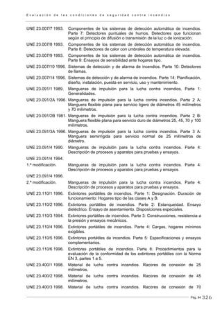E v a l u a c i ó n d e l a s c o n d i c i o n e s d e s e g u r i d a d c o n t r a i n c e n d i o s
Pág. 84
UNE 23.007/7 1993. Componentes de los sistemas de detección automática de incendios.
Parte 7: Detectores puntuales de humos. Detectores que funcionan
según el principio de difusión o transmisión de la luz o de ionización.
UNE 23.007/8 1993. Componentes de los sistemas de detección automática de incendios.
Parte 8: Detectores de calor con umbrales de temperatura elevada.
UNE 23.007/9 1993. Componentes de los sistemas de detección automática de incendios.
Parte 9: Ensayos de sensibilidad ante hogares tipo.
UNE 23.007/10 1996. Sistemas de detección y de alarma de incendios. Parte 10: Detectores
de llamas.
UNE 23.007/14 1996. Sistemas de detección y de alarma de incendios. Parte 14: Planificación,
diseño, instalación, puesta en servicio, uso y mantenimiento.
UNE 23.091/1 1989. Mangueras de impulsión para la lucha contra incendios. Parte 1:
Generalidades.
UNE 23.091/2A 1996. Mangueras de impulsión para la lucha contra incendios. Parte 2 A:
Manguera flexible plana para servicio ligero de diámetros 45 milímetros
y 70 milímetros.
UNE 23.091/2B 1981. Mangueras de impulsión para la lucha contra incendios. Parte 2 B:
Manguera flexible plana para servicio duro de diámetros 25, 45, 70 y 100
milímetros.
UNE 23.091/3A 1996. Mangueras de impulsión para la lucha contra incendios. Parte 3 A:
Manguera semirrígida para servicio normal de 25 milímetros de
diámetro.
UNE 23.091/4 1990. Mangueras de impulsión para la lucha contra incendios. Parte 4:
Descripción de procesos y aparatos para pruebas y ensayos.
UNE 23.091/4 1994.
1.ª modificación. Mangueras de impulsión para la lucha contra incendios. Parte 4:
Descripción de procesos y aparatos para pruebas y ensayos.
UNE 23.091/4 1996.
2.ª modificación. Mangueras de impulsión para la lucha contra incendios. Parte 4:
Descripción de procesos y aparatos para pruebas y ensayos.
UNE 23.110/1 1996. Extintores portátiles de incendios. Parte 1: Designación. Duración de
funcionamiento: Hogares tipo de las clases A y B.
UNE 23.110/2 1996. Extintores portátiles de incendios. Parte 2: Estanqueidad. Ensayo
dieléctrico. Ensayo de asentamiento. Disposiciones especiales.
UNE 23.110/3 1994. Extintores portátiles de incendios. Parte 3: Construcciones, resistencia a
la presión y ensayos mecánicos.
UNE 23.110/4 1996. Extintores portátiles de incendios. Parte 4: Cargas, hogares mínimos
exigibles.
UNE 23.110/5 1996. Extintores portátiles de incendios. Parte 5: Especificaciones y ensayos
complementarios.
UNE 23.110/6 1996. Extintores portátiles de incendios. Parte 6: Procedimientos para la
evaluación de la conformidad de los extintores portátiles con la Norma
EN 3, partes 1 a 5.
UNE 23.400/1 1998. Material de lucha contra incendios. Racores de conexión de 25
milímetros.
UNE 23.400/2 1998. Material de lucha contra incendios. Racores de conexión de 45
milímetros.
UNE 23.400/3 1998. Material de lucha contra incendios. Racores de conexión de 70
326
 