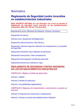 Normativa
Reglamento de Seguridad contra incendios
en establecimientos industriales
REAL DECRETO 2267/2004, de 3 de diciembre, por el que se aprueba el
Reglamento de seguridad contra incendios en los establecimientos
industriales. BOE núm. 303 de 17 de diciembre
Departamento emisor: Ministerio de Industria, Turismo y Comercio.
Exposición de motivos
Artículo único. Aprobación del Reglamento.
Disposición adicional primera. Guía técnica.
Disposición adicional segunda. Sistemas de autoprotección y de gestión
de seguridad
Disposición transitoria única. Régimen de aplicación.
Disposición final primera. Título competencial
Disposición final segunda. Facultad de desarrollo
Disposición final tercera. Entrada en vigor.
REGLAMENTO DE SEGURIDAD CONTRA INCENDIOS
EN LOS ESTABLECIMIENTOS INDUSTRIALES
CAPÍTULO I. Objeto y ámbito de aplicación
Artículo 1. Objeto.
Artículo 2. Ámbito de aplicación.
Artículo 3. Compatibilidad reglamentaria.
CAPÍTULO II. Régimen de implantación, construcción y puesta en
servicio
Artículo 4. Proyectos de construcción e implantación.
Artículo 5. Puesta en marcha del establecimiento industrial
333
 