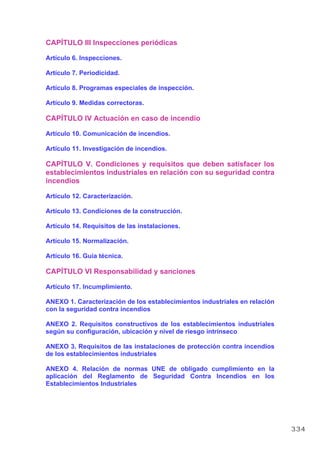 CAPÍTULO III Inspecciones periódicas
Artículo 6. Inspecciones.
Artículo 7. Periodicidad.
Artículo 8. Programas especiales de inspección.
Artículo 9. Medidas correctoras.
CAPÍTULO IV Actuación en caso de incendio
Artículo 10. Comunicación de incendios.
Artículo 11. Investigación de incendios.
CAPÍTULO V. Condiciones y requisitos que deben satisfacer los
establecimientos industriales en relación con su seguridad contra
incendios
Artículo 12. Caracterización.
Artículo 13. Condiciones de la construcción.
Artículo 14. Requisitos de las instalaciones.
Artículo 15. Normalización.
Artículo 16. Guía técnica.
CAPÍTULO VI Responsabilidad y sanciones
Artículo 17. Incumplimiento.
ANEXO 1. Caracterización de los establecimientos industriales en relación
con la seguridad contra incendios
ANEXO 2. Requisitos constructivos de los establecimientos industriales
según su configuración, ubicación y nivel de riesgo intrínseco
ANEXO 3. Requisitos de las instalaciones de protección contra incendios
de los establecimientos industriales
ANEXO 4. Relación de normas UNE de obligado cumplimiento en la
aplicación del Reglamento de Seguridad Contra Incendios en los
Establecimientos Industriales
334
 