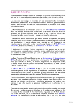 Exposición de motivos
Este reglamento tiene por objeto de conseguir un grado suficiente de seguridad
en caso de incendio en los establecimientos e instalaciones de uso industrial.
La presencia del riesgo de incendio en los establecimientos industriales
determina la probabilidad de que se desencadenen incendios, generadores de
daños y pérdidas para las personas y los patrimonios, que afectan tanto a ellos
como a su entorno.
La Norma básica de la edificación, aprobada por el Real Decreto 2177/1996,
de 4 de octubre, establece las condiciones que deben reunir los edificios,
excluidos los de uso industrial, para proteger a sus ocupantes frente a los
riesgos originados por un incendio y para prevenir daños a terceros.
La regulación de las condiciones que deben cumplir los aparatos, equipos y
sistemas, así como su instalación y mantenimiento, además de la regulación de
los instaladores y mantenedores, está prevista en el Reglamento de
instalaciones de protección contra incendios, aprobado por el Real Decreto
1942/1993, de 5 de noviembre, y en la Orden de 16 de abril de 1998.
El Ministerio de Industria, Turismo y Comercio trata, además, de regular las
condiciones de protección contra incendios en los establecimientos industriales
con carácter horizontal, es decir, que sean de aplicación en cualquier sector de
la actividad industrial.
La Sala Tercera del Tribunal Supremo, por la Sentencia de 27 de octubre de
2003, al estimar el recurso contencioso-administrativo n.º 495/2001, declara
nulo, por defecto de forma, el anterior Reglamento de seguridad contra
incendios en los establecimientos industriales, aprobado por el Real Decreto
786/2001, de 6 de julio.
El artículo 12 de la Ley 21/1992, de 16 de julio, de Industria, se ocupa del
contenido general de los reglamentos de seguridad, y establece, además, los
instrumentos necesarios para la ejecución de este reglamento con respecto a
las competencias que corresponden a otras Administraciones publicas.
De acuerdo con ellas, esta regulación se estructura de forma que el reglamento
reúna las prescripciones básicas de carácter general, para desarrollar en sus
anexos los criterios, condiciones y requisitos aplicables, de carácter más
técnico y, por ello, sujetos a posibles modificaciones resultantes de su
desarrollo.
Este real decreto ha sido sometido al procedimiento de información en materia
de normas y reglamentaciones técnicas y de reglamentos relativos a los
servicios de la sociedad de la información, regulado en el Real Decreto
1337/1999, de 31 de julio, a los efectos de cumplir lo dispuesto en la Directiva
98/34/CE del Parlamento Europeo y del Consejo, de 22 de junio de 1998,
335
 