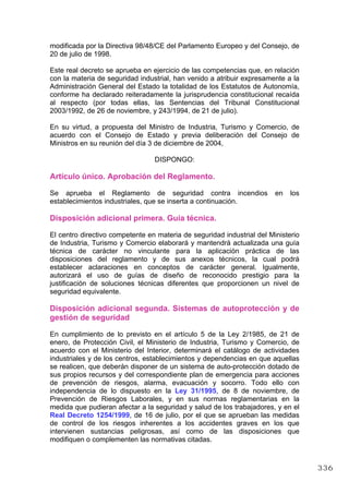 modificada por la Directiva 98/48/CE del Parlamento Europeo y del Consejo, de
20 de julio de 1998.
Este real decreto se aprueba en ejercicio de las competencias que, en relación
con la materia de seguridad industrial, han venido a atribuir expresamente a la
Administración General del Estado la totalidad de los Estatutos de Autonomía,
conforme ha declarado reiteradamente la jurisprudencia constitucional recaída
al respecto (por todas ellas, las Sentencias del Tribunal Constitucional
2003/1992, de 26 de noviembre, y 243/1994, de 21 de julio).
En su virtud, a propuesta del Ministro de Industria, Turismo y Comercio, de
acuerdo con el Consejo de Estado y previa deliberación del Consejo de
Ministros en su reunión del día 3 de diciembre de 2004,
DISPONGO:
Artículo único. Aprobación del Reglamento.
Se aprueba el Reglamento de seguridad contra incendios en los
establecimientos industriales, que se inserta a continuación.
Disposición adicional primera. Guía técnica.
El centro directivo competente en materia de seguridad industrial del Ministerio
de Industria, Turismo y Comercio elaborará y mantendrá actualizada una guía
técnica de carácter no vinculante para la aplicación práctica de las
disposiciones del reglamento y de sus anexos técnicos, la cual podrá
establecer aclaraciones en conceptos de carácter general. Igualmente,
autorizará el uso de guías de diseño de reconocido prestigio para la
justificación de soluciones técnicas diferentes que proporcionen un nivel de
seguridad equivalente.
Disposición adicional segunda. Sistemas de autoprotección y de
gestión de seguridad
En cumplimiento de lo previsto en el artículo 5 de la Ley 2/1985, de 21 de
enero, de Protección Civil, el Ministerio de Industria, Turismo y Comercio, de
acuerdo con el Ministerio del Interior, determinará el catálogo de actividades
industriales y de los centros, establecimientos y dependencias en que aquellas
se realicen, que deberán disponer de un sistema de auto-protección dotado de
sus propios recursos y del correspondiente plan de emergencia para acciones
de prevención de riesgos, alarma, evacuación y socorro. Todo ello con
independencia de lo dispuesto en la Ley 31/1995, de 8 de noviembre, de
Prevención de Riesgos Laborales, y en sus normas reglamentarias en la
medida que pudieran afectar a la seguridad y salud de los trabajadores, y en el
Real Decreto 1254/1999, de 16 de julio, por el que se aprueban las medidas
de control de los riesgos inherentes a los accidentes graves en los que
intervienen sustancias peligrosas, así como de las disposiciones que
modifiquen o complementen las normativas citadas.
336
 