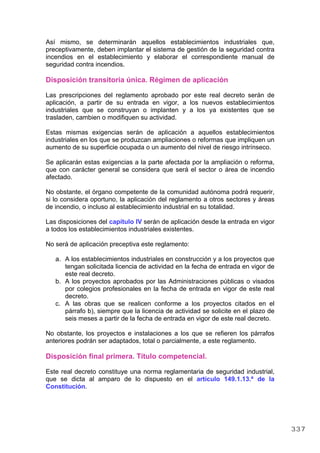 Así mismo, se determinarán aquellos establecimientos industriales que,
preceptivamente, deben implantar el sistema de gestión de la seguridad contra
incendios en el establecimiento y elaborar el correspondiente manual de
seguridad contra incendios.
Disposición transitoria única. Régimen de aplicación
Las prescripciones del reglamento aprobado por este real decreto serán de
aplicación, a partir de su entrada en vigor, a los nuevos establecimientos
industriales que se construyan o implanten y a los ya existentes que se
trasladen, cambien o modifiquen su actividad.
Estas mismas exigencias serán de aplicación a aquellos establecimientos
industriales en los que se produzcan ampliaciones o reformas que impliquen un
aumento de su superficie ocupada o un aumento del nivel de riesgo intrínseco.
Se aplicarán estas exigencias a la parte afectada por la ampliación o reforma,
que con carácter general se considera que será el sector o área de incendio
afectado.
No obstante, el órgano competente de la comunidad autónoma podrá requerir,
si lo considera oportuno, la aplicación del reglamento a otros sectores y áreas
de incendio, o incluso al establecimiento industrial en su totalidad.
Las disposiciones del capítulo IV serán de aplicación desde la entrada en vigor
a todos los establecimientos industriales existentes.
No será de aplicación preceptiva este reglamento:
a. A los establecimientos industriales en construcción y a los proyectos que
tengan solicitada licencia de actividad en la fecha de entrada en vigor de
este real decreto.
b. A los proyectos aprobados por las Administraciones públicas o visados
por colegios profesionales en la fecha de entrada en vigor de este real
decreto.
c. A las obras que se realicen conforme a los proyectos citados en el
párrafo b), siempre que la licencia de actividad se solicite en el plazo de
seis meses a partir de la fecha de entrada en vigor de este real decreto.
No obstante, los proyectos e instalaciones a los que se refieren los párrafos
anteriores podrán ser adaptados, total o parcialmente, a este reglamento.
Disposición final primera. Título competencial.
Este real decreto constituye una norma reglamentaria de seguridad industrial,
que se dicta al amparo de lo dispuesto en el artículo 149.1.13.ª de la
Constitución.
337
 