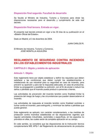 Disposición final segunda. Facultad de desarrollo
Se faculta al Ministro de Industria, Turismo y Comercio para dictar las
disposiciones necesarias para el desarrollo y cumplimiento de este real
decreto.
Disposición final tercera. Entrada en vigor.
El presente real decreto entrará en vigor a los 30 días de su publicación en el
«Boletín Oficial del Estado».
Dado en Madrid, el 3 de diciembre de 2004.
JUAN CARLOS R.
El Ministro de Industria, Turismo y Comercio,
JOSÉ MONTILLA AGUILERA
REGLAMENTO DE SEGURIDAD CONTRA INCENDIOS
EN LOS ESTABLECIMIENTOS INDUSTRIALES
CAPÍTULO I. Objeto y ámbito de aplicación
Artículo 1. Objeto.
Este reglamento tiene por objeto establecer y definir los requisitos que deben
satisfacer y las condiciones que deben cumplir los establecimientos e
instalaciones de uso industrial para su seguridad en caso de incendio, para
prevenir su aparición y para dar la respuesta adecuada, en caso de producirse,
limitar su propagación y posibilitar su extinción, con el fin de anular o reducir los
daños o pérdidas que el incendio pueda producir a personas o bienes.
Las actividades de prevención del incendio tendrán como finalidad limitar la
presencia del riesgo de fuego y las circunstancias que pueden desencadenar el
incendio.
Las actividades de respuesta al incendio tendrán como finalidad controlar o
luchar contra el incendio, para extinguirlo, y minimizar los daños o pérdidas que
pueda generar.
Este reglamento se aplicará, con carácter complementario, a las medidas de
protección contra incendios establecidas en las disposiciones vigentes que
regulan actividades industriales, sectoriales o específicas, en los aspectos no
previstos en ellas, las cuales serán de completa aplicación en su campo.
En este sentido, se considera que las disposiciones de la Instrucción técnica
complementaria MIE APQ-1 del Reglamento de almacenamiento de productos
338
 
