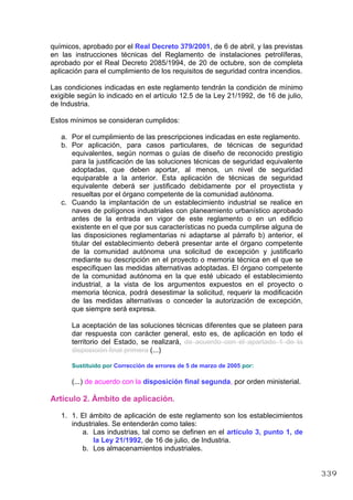 químicos, aprobado por el Real Decreto 379/2001, de 6 de abril, y las previstas
en las instrucciones técnicas del Reglamento de instalaciones petrolíferas,
aprobado por el Real Decreto 2085/1994, de 20 de octubre, son de completa
aplicación para el cumplimiento de los requisitos de seguridad contra incendios.
Las condiciones indicadas en este reglamento tendrán la condición de mínimo
exigible según lo indicado en el artículo 12.5 de la Ley 21/1992, de 16 de julio,
de Industria.
Estos mínimos se consideran cumplidos:
a. Por el cumplimiento de las prescripciones indicadas en este reglamento.
b. Por aplicación, para casos particulares, de técnicas de seguridad
equivalentes, según normas o guías de diseño de reconocido prestigio
para la justificación de las soluciones técnicas de seguridad equivalente
adoptadas, que deben aportar, al menos, un nivel de seguridad
equiparable a la anterior. Esta aplicación de técnicas de seguridad
equivalente deberá ser justificado debidamente por el proyectista y
resueltas por el órgano competente de la comunidad autónoma.
c. Cuando la implantación de un establecimiento industrial se realice en
naves de polígonos industriales con planeamiento urbanístico aprobado
antes de la entrada en vigor de este reglamento o en un edificio
existente en el que por sus características no pueda cumplirse alguna de
las disposiciones reglamentarias ni adaptarse al párrafo b) anterior, el
titular del establecimiento deberá presentar ante el órgano competente
de la comunidad autónoma una solicitud de excepción y justificarlo
mediante su descripción en el proyecto o memoria técnica en el que se
especifiquen las medidas alternativas adoptadas. El órgano competente
de la comunidad autónoma en la que esté ubicado el establecimiento
industrial, a la vista de los argumentos expuestos en el proyecto o
memoria técnica, podrá desestimar la solicitud, requerir la modificación
de las medidas alternativas o conceder la autorización de excepción,
que siempre será expresa.
La aceptación de las soluciones técnicas diferentes que se plateen para
dar respuesta con carácter general, esto es, de aplicación en todo el
territorio del Estado, se realizará, de acuerdo con el apartado 1 de la
disposición final primera (...)
Sustituido por Corrección de errores de 5 de marzo de 2005 por:
(...) de acuerdo con la disposición final segunda, por orden ministerial.
Artículo 2. Ámbito de aplicación.
1. 1. El ámbito de aplicación de este reglamento son los establecimientos
industriales. Se entenderán como tales:
a. Las industrias, tal como se definen en el artículo 3, punto 1, de
la Ley 21/1992, de 16 de julio, de Industria.
b. Los almacenamientos industriales.
339
 