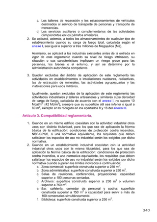 c. Los talleres de reparación y los estacionamientos de vehículos
destinados al servicio de transporte de personas y transporte de
mercancías.
d. Los servicios auxiliares o complementarios de las actividades
comprendidas en los párrafos anteriores.
2. Se aplicará, además, a todos los almacenamientos de cualquier tipo de
establecimiento cuando su carga de fuego total, calculada según el
anexo I, sea igual o superior a tres millones de Megajulios (MJ).
Asimismo, se aplicará a las industrias existentes antes de la entrada en
vigor de este reglamento cuando su nivel de riesgo intrínseco, su
situación o sus características impliquen un riesgo grave para las
personas, los bienes o el entorno, y así se determine por la
Administración autonómica competente.
3. Quedan excluidas del ámbito de aplicación de este reglamento las
actividades en establecimientos o instalaciones nucleares, radiactivas,
las de extracción de minerales, las actividades agropecuarias y las
instalaciones para usos militares.
Igualmente, quedan excluidas de la aplicación de este reglamento las
actividades industriales y talleres artesanales y similares cuya densidad
de carga de fuego, calculada de acuerdo con el anexo I, no supere 10
Mcal/m2
(42 MJ/m2
), siempre que su superficie útil sea inferior o igual a
60 m2
, excepto en lo recogido en los apartados 8 y 16 del anexo III.
Artículo 3. Compatibilidad reglamentaria.
1. Cuando en un mismo edificio coexistan con la actividad industrial otros
usos con distinta titularidad, para los que sea de aplicación la Norma
básica de la edificación: condiciones de protección contra incendios,
NBE/CPI96, o una normativa equivalente, los requisitos que deben
satisfacer los espacios de uso no industrial serán los exigidos por dicha
normativa.
2. Cuando en un establecimiento industrial coexistan con la actividad
industrial otros usos con la misma titularidad, para los que sea de
aplicación la Norma básica de la edificación: condiciones de protección
contra incendios, o una normativa equivalente, los requisitos que deben
satisfacer los espacios de uso no industrial serán los exigidos por dicha
normativa cuando superen los límites indicados a continuación:
a. Zona comercial: superficie construida superior a 250 m2
.
b. Zona administrativa: superficie construida superior a 250 m2
.
c. Salas de reuniones, conferencias, proyecciones: capacidad
superior a 100 personas sentadas.
d. Archivos: superficie construida superior a 250 m2
o volumen
superior a 750 m3
.
e. Bar, cafetería, comedor de personal y cocina: superficie
construida superior a 150 m2
o capacidad para servir a más de
100 comensales simultáneamente.
f. Biblioteca: superficie construida superior a 250 m2
.
340
 
