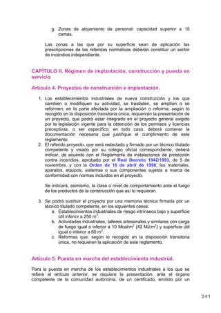 g. Zonas de alojamiento de personal: capacidad superior a 15
camas.
Las zonas a las que por su superficie sean de aplicación las
prescripciones de las referidas normativas deberán constituir un sector
de incendios independiente.
CAPÍTULO II. Régimen de implantación, construcción y puesta en
servicio
Artículo 4. Proyectos de construcción e implantación.
1. Los establecimientos industriales de nueva construcción y los que
cambien o modifiquen su actividad, se trasladen, se amplíen o se
reformen, en la parte afectada por la ampliación o reforma, según lo
recogido en la disposición transitoria única, requerirán la presentación de
un proyecto, que podrá estar integrado en el proyecto general exigido
por la legislación vigente para la obtención de los permisos y licencias
preceptivas, o ser específico; en todo caso, deberá contener la
documentación necesaria que justifique el cumplimiento de este
reglamento.
2. El referido proyecto, que será redactado y firmado por un técnico titulado
competente y visado por su colegio oficial correspondiente, deberá
indicar, de acuerdo con el Reglamento de instalaciones de protección
contra incendios, aprobado por el Real Decreto 1942/1993, de 5 de
noviembre, y con la Orden de 16 de abril de 1998, los materiales,
aparatos, equipos, sistemas o sus componentes sujetos a marca de
conformidad con normas incluidos en el proyecto.
Se indicará, asimismo, la clase o nivel de comportamiento ante el fuego
de los productos de la construcción que así lo requieran.
3. Se podrá sustituir el proyecto por una memoria técnica firmada por un
técnico titulado competente, en los siguientes casos:
a. Establecimientos industriales de riesgo intrínseco bajo y superficie
útil inferior a 250 m2
.
b. Actividades industriales, talleres artesanales y similares con carga
de fuego igual o inferior a 10 Mcal/m2
(42 MJ/m2
) y superficie útil
igual o inferior a 60 m2
.
c. Reformas que, según lo recogido en la disposición transitoria
única, no requieren la aplicación de este reglamento.
Artículo 5. Puesta en marcha del establecimiento industrial.
Para la puesta en marcha de los establecimientos industriales a los que se
refiere el artículo anterior, se requiere la presentación, ante el órgano
competente de la comunidad autónoma, de un certificado, emitido por un
341
 