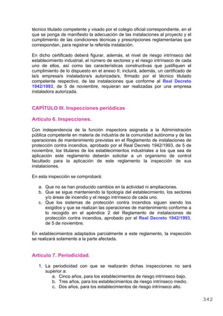 técnico titulado competente y visado por el colegio oficial correspondiente, en el
que se ponga de manifiesto la adecuación de las instalaciones al proyecto y el
cumplimiento de las condiciones técnicas y prescripciones reglamentarias que
correspondan, para registrar la referida instalación.
En dicho certificado deberá figurar, además, el nivel de riesgo intrínseco del
establecimiento industrial, el número de sectores y el riesgo intrínseco de cada
uno de ellos, así como las características constructivas que justifiquen el
cumplimiento de lo dispuesto en el anexo II; incluirá, además, un certificado de
la/s empresa/s instaladora/s autorizada/s, firmado por el técnico titulado
competente respectivo, de las instalaciones que conforme al Real Decreto
1942/1993, de 5 de noviembre, requieran ser realizadas por una empresa
instaladora autorizada.
CAPÍTULO III. Inspecciones periódicas
Artículo 6. Inspecciones.
Con independencia de la función inspectora asignada a la Administración
pública competente en materia de industria de la comunidad autónoma y de las
operaciones de mantenimiento previstas en el Reglamento de instalaciones de
protección contra incendios, aprobado por el Real Decreto 1942/1993, de 5 de
noviembre, los titulares de los establecimientos industriales a los que sea de
aplicación este reglamento deberán solicitar a un organismo de control
facultado para la aplicación de este reglamento la inspección de sus
instalaciones.
En esta inspección se comprobará:
a. Que no se han producido cambios en la actividad ni ampliaciones.
b. Que se sigue manteniendo la tipología del establecimiento, los sectores
y/o áreas de incendio y el riesgo intrínseco de cada uno.
c. Que los sistemas de protección contra incendios siguen siendo los
exigidos y que se realizan las operaciones de mantenimiento conforme a
lo recogido en el apéndice 2 del Reglamento de instalaciones de
protección contra incendios, aprobado por el Real Decreto 1942/1993,
de 5 de noviembre.
En establecimientos adaptados parcialmente a este reglamento, la inspección
se realizará solamente a la parte afectada.
Artículo 7. Periodicidad.
1. La periodicidad con que se realizarán dichas inspecciones no será
superior a:
a. Cinco años, para los establecimientos de riesgo intrínseco bajo.
b. Tres años, para los establecimientos de riesgo intrínseco medio.
c. Dos años, para los establecimientos de riesgo intrínseco alto.
342
 