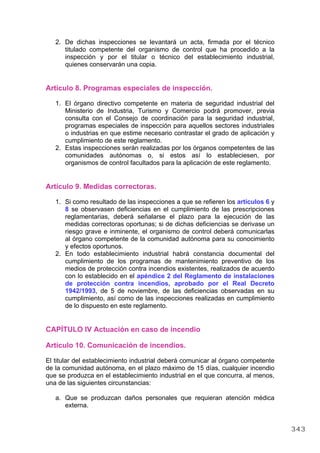 2. De dichas inspecciones se levantará un acta, firmada por el técnico
titulado competente del organismo de control que ha procedido a la
inspección y por el titular o técnico del establecimiento industrial,
quienes conservarán una copia.
Artículo 8. Programas especiales de inspección.
1. El órgano directivo competente en materia de seguridad industrial del
Ministerio de Industria, Turismo y Comercio podrá promover, previa
consulta con el Consejo de coordinación para la seguridad industrial,
programas especiales de inspección para aquellos sectores industriales
o industrias en que estime necesario contrastar el grado de aplicación y
cumplimiento de este reglamento.
2. Estas inspecciones serán realizadas por los órganos competentes de las
comunidades autónomas o, si estos así lo estableciesen, por
organismos de control facultados para la aplicación de este reglamento.
Artículo 9. Medidas correctoras.
1. Si como resultado de las inspecciones a que se refieren los artículos 6 y
8 se observasen deficiencias en el cumplimiento de las prescripciones
reglamentarias, deberá señalarse el plazo para la ejecución de las
medidas correctoras oportunas; si de dichas deficiencias se derivase un
riesgo grave e inminente, el organismo de control deberá comunicarlas
al órgano competente de la comunidad autónoma para su conocimiento
y efectos oportunos.
2. En todo establecimiento industrial habrá constancia documental del
cumplimiento de los programas de mantenimiento preventivo de los
medios de protección contra incendios existentes, realizados de acuerdo
con lo establecido en el apéndice 2 del Reglamento de instalaciones
de protección contra incendios, aprobado por el Real Decreto
1942/1993, de 5 de noviembre, de las deficiencias observadas en su
cumplimiento, así como de las inspecciones realizadas en cumplimiento
de lo dispuesto en este reglamento.
CAPÍTULO IV Actuación en caso de incendio
Artículo 10. Comunicación de incendios.
El titular del establecimiento industrial deberá comunicar al órgano competente
de la comunidad autónoma, en el plazo máximo de 15 días, cualquier incendio
que se produzca en el establecimiento industrial en el que concurra, al menos,
una de las siguientes circunstancias:
a. Que se produzcan daños personales que requieran atención médica
externa.
343
 