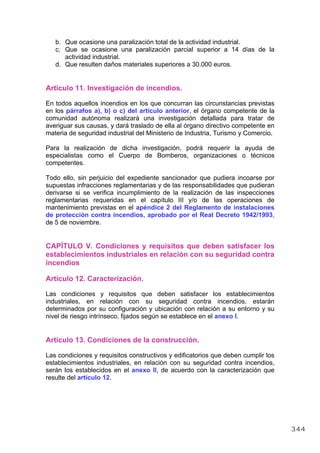 b. Que ocasione una paralización total de la actividad industrial.
c. Que se ocasione una paralización parcial superior a 14 días de la
actividad industrial.
d. Que resulten daños materiales superiores a 30.000 euros.
Artículo 11. Investigación de incendios.
En todos aquellos incendios en los que concurran las circunstancias previstas
en los párrafos a), b) o c) del artículo anterior, el órgano competente de la
comunidad autónoma realizará una investigación detallada para tratar de
averiguar sus causas, y dará traslado de ella al órgano directivo competente en
materia de seguridad industrial del Ministerio de Industria, Turismo y Comercio.
Para la realización de dicha investigación, podrá requerir la ayuda de
especialistas como el Cuerpo de Bomberos, organizaciones o técnicos
competentes.
Todo ello, sin perjuicio del expediente sancionador que pudiera incoarse por
supuestas infracciones reglamentarias y de las responsabilidades que pudieran
derivarse si se verifica incumplimiento de la realización de las inspecciones
reglamentarias requeridas en el capítulo III y/o de las operaciones de
mantenimiento previstas en el apéndice 2 del Reglamento de instalaciones
de protección contra incendios, aprobado por el Real Decreto 1942/1993,
de 5 de noviembre.
CAPÍTULO V. Condiciones y requisitos que deben satisfacer los
establecimientos industriales en relación con su seguridad contra
incendios
Artículo 12. Caracterización.
Las condiciones y requisitos que deben satisfacer los establecimientos
industriales, en relación con su seguridad contra incendios, estarán
determinados por su configuración y ubicación con relación a su entorno y su
nivel de riesgo intrínseco, fijados según se establece en el anexo I.
Artículo 13. Condiciones de la construcción.
Las condiciones y requisitos constructivos y edificatorios que deben cumplir los
establecimientos industriales, en relación con su seguridad contra incendios,
serán los establecidos en el anexo II, de acuerdo con la caracterización que
resulte del artículo 12.
344
 