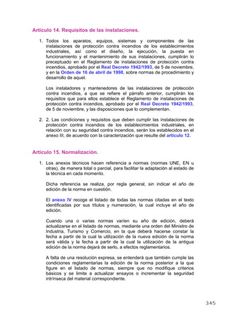 Artículo 14. Requisitos de las instalaciones.
1. Todos los aparatos, equipos, sistemas y componentes de las
instalaciones de protección contra incendios de los establecimientos
industriales, así como el diseño, la ejecución, la puesta en
funcionamiento y el mantenimiento de sus instalaciones, cumplirán lo
preceptuado en el Reglamento de instalaciones de protección contra
incendios, aprobado por el Real Decreto 1942/1993, de 5 de noviembre,
y en la Orden de 16 de abril de 1998, sobre normas de procedimiento y
desarrollo de aquel.
Los instaladores y mantenedores de las instalaciones de protección
contra incendios, a que se refiere el párrafo anterior, cumplirán los
requisitos que para ellos establece el Reglamento de instalaciones de
protección contra incendios, aprobado por el Real Decreto 1942/1993,
de 5 de noviembre, y las disposiciones que lo complementan.
2. 2. Las condiciones y requisitos que deben cumplir las instalaciones de
protección contra incendios de los establecimientos industriales, en
relación con su seguridad contra incendios, serán los establecidos en el
anexo III, de acuerdo con la caracterización que resulte del artículo 12.
Artículo 15. Normalización.
1. Los anexos técnicos hacen referencia a normas (normas UNE, EN u
otras), de manera total o parcial, para facilitar la adaptación al estado de
la técnica en cada momento.
Dicha referencia se realiza, por regla general, sin indicar el año de
edición de la norma en cuestión.
El anexo IV recoge el listado de todas las normas citadas en el texto
identificadas por sus títulos y numeración, la cual incluye el año de
edición.
Cuando una o varias normas varíen su año de edición, deberá
actualizarse en el listado de normas, mediante una orden del Ministro de
Industria, Turismo y Comercio, en la que deberá hacerse constar la
fecha a partir de la cual la utilización de la nueva edición de la norma
será válida y la fecha a partir de la cual la utilización de la antigua
edición de la norma dejará de serlo, a efectos reglamentarios.
A falta de una resolución expresa, se entenderá que también cumple las
condiciones reglamentarias la edición de la norma posterior a la que
figure en el listado de normas, siempre que no modifique criterios
básicos y se limite a actualizar ensayos o incrementar la seguridad
intrínseca del material correspondiente.
345
 