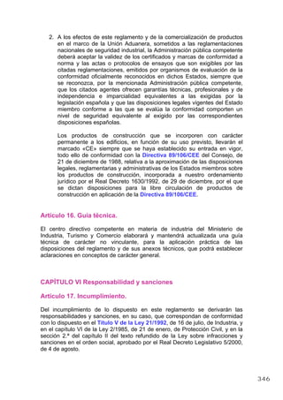 2. A los efectos de este reglamento y de la comercialización de productos
en el marco de la Unión Aduanera, sometidos a las reglamentaciones
nacionales de seguridad industrial, la Administración pública competente
deberá aceptar la validez de los certificados y marcas de conformidad a
norma y las actas o protocolos de ensayos que son exigibles por las
citadas reglamentaciones, emitidos por organismos de evaluación de la
conformidad oficialmente reconocidos en dichos Estados, siempre que
se reconozca, por la mencionada Administración pública competente,
que los citados agentes ofrecen garantías técnicas, profesionales y de
independencia e imparcialidad equivalentes a las exigidas por la
legislación española y que las disposiciones legales vigentes del Estado
miembro conforme a las que se evalúa la conformidad comporten un
nivel de seguridad equivalente al exigido por las correspondientes
disposiciones españolas.
Los productos de construcción que se incorporen con carácter
permanente a los edificios, en función de su uso previsto, llevarán el
marcado «CE» siempre que se haya establecido su entrada en vigor,
todo ello de conformidad con la Directiva 89/106/CEE del Consejo, de
21 de diciembre de 1988, relativa a la aproximación de las disposiciones
legales, reglamentarias y administrativas de los Estados miembros sobre
los productos de construcción, incorporada a nuestro ordenamiento
jurídico por el Real Decreto 1630/1992, de 29 de diciembre, por el que
se dictan disposiciones para la libre circulación de productos de
construcción en aplicación de la Directiva 89/106/CEE.
Artículo 16. Guía técnica.
El centro directivo competente en materia de industria del Ministerio de
Industria, Turismo y Comercio elaborará y mantendrá actualizada una guía
técnica de carácter no vinculante, para la aplicación práctica de las
disposiciones del reglamento y de sus anexos técnicos, que podrá establecer
aclaraciones en conceptos de carácter general.
CAPÍTULO VI Responsabilidad y sanciones
Artículo 17. Incumplimiento.
Del incumplimiento de lo dispuesto en este reglamento se derivarán las
responsabilidades y sanciones, en su caso, que correspondan de conformidad
con lo dispuesto en el Título V de la Ley 21/1992, de 16 de julio, de Industria, y
en el capítulo VI de la Ley 2/1985, de 21 de enero, de Protección Civil, y en la
sección 2.ª del capítulo II del texto refundido de la Ley sobre infracciones y
sanciones en el orden social, aprobado por el Real Decreto Legislativo 5/2000,
de 4 de agosto.
346
 