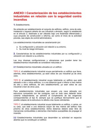 ANEXO I Caracterización de los establecimientos
industriales en relación con la seguridad contra
incendios
1. Establecimiento.
Se entiende por establecimiento el conjunto de edificios, edificio, zona de este,
instalación o espacio abierto de uso industrial o almacén, según lo establecido
en el artículo 2, destinado a ser utilizado bajo una titularidad diferenciada y
cuyo proyecto de construcción o reforma, así como el inicio de la actividad
prevista, sea objeto de control administrativo.
Los establecimientos industriales se caracterizarán por:
a. Su configuración y ubicación con relación a su entorno.
b. Su nivel de riesgo intrínseco.
2. Características de los establecimientos industriales por su configuración y
ubicación con relación a su entorno.
Las muy diversas configuraciones y ubicaciones que pueden tener los
establecimientos industriales se consideran reducidas a:
2.1 Establecimientos industriales ubicados en un edificio:
TIPO A: el establecimiento industrial ocupa parcialmente un edificio que tiene,
además, otros establecimientos, ya sean estos de uso industrial ya de otros
usos.
TIPO B: el establecimiento industrial ocupa totalmente un edificio que está
adosado a otro u otros edificios, o a una distancia igual o inferior a tres metros
de otro u otros edificios, de otro establecimiento, ya sean estos de uso
industrial o bien de otros usos.
Para establecimientos industriales que ocupen una nave adosada con
estructura compartida con las contiguas, que en todo caso deberán tener
cubierta independiente, se admitirá el cumplimiento de las exigencias
correspondientes al tipo B, siempre que se justifique técnicamente que el
posible colapso de la estructura no afecte a las naves colindantes.
TIPO C: el establecimiento industrial ocupa totalmente un edificio, o varios, en
su caso, que está a una distancia mayor de tres metros del edificio más
próximo de otros establecimientos. Dicha distancia deberá estar libre de
mercancías combustibles o elementos intermedios susceptibles de propagar el
incendio.
2.2 Establecimientos industriales que desarrollan su actividad en espacios
abiertos que no constituyen un edificio:
347
 