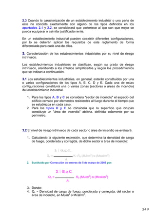 2.3 Cuando la caracterización de un establecimiento industrial o una parte de
este no coincida exactamente con alguno de los tipos definidos en los
apartados 2.1 y 2.2, se considerará que pertenece al tipo con que mejor se
pueda equiparar o asimilar justificadamente.
En un establecimiento industrial pueden coexistir diferentes configuraciones,
por lo se deberán aplicar los requisitos de este reglamento de forma
diferenciada para cada una de ellas.
3. Caracterización de los establecimientos industriales por su nivel de riesgo
intrínseco.
Los establecimientos industriales se clasifican, según su grado de riesgo
intrínseco, atendiendo a los criterios simplificados y según los procedimientos
que se indican a continuación.
3.1 Los establecimientos industriales, en general, estarán constituidos por una
o varias configuraciones de los tipos A, B, C, D y E. Cada una de estas
configuraciones constituirá una o varias zonas (sectores o áreas de incendio)
del establecimiento industrial.
1. Para los tipos A, B y C se considera "sector de incendio" el espacio del
edificio cerrado por elementos resistentes al fuego durante el tiempo que
se establezca en cada caso.
2. Para los tipos D y E se considera que la superficie que ocupan
constituye un "área de incendio" abierta, definida solamente por su
perímetro.
3.2 El nivel de riesgo intrínseco de cada sector o área de incendio se evaluará:
1. Calculando la siguiente expresión, que determina la densidad de carga
de fuego, ponderada y corregida, de dicho sector o área de incendio:
i
Σ 1 Gi qi Ci
Qs = K Ra (MJ/m2
) o (Mcal/m2
)
A
2. Sustituido por Corrección de errores de 5 de marzo de 2005 por:
i
Σ 1 Gi qi Ci
Qs = Ra (MJ/m2
) o (Mcal/m2
)
A
3. Donde:
4. Qs = Densidad de carga de fuego, ponderada y corregida, del sector o
área de incendio, en MJ/m2
o Mcal/m2
.
349
 