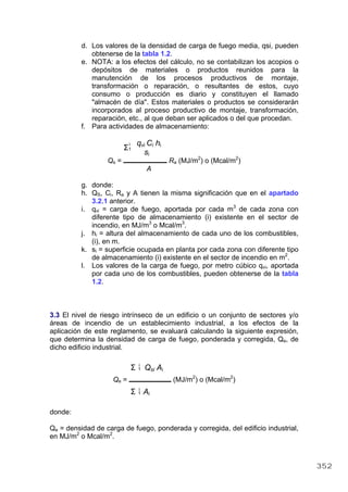 d. Los valores de la densidad de carga de fuego media, qsi, pueden
obtenerse de la tabla 1.2.
e. NOTA: a los efectos del cálculo, no se contabilizan los acopios o
depósitos de materiales o productos reunidos para la
manutención de los procesos productivos de montaje,
transformación o reparación, o resultantes de estos, cuyo
consumo o producción es diario y constituyen el llamado
"almacén de día". Estos materiales o productos se considerarán
incorporados al proceso productivo de montaje, transformación,
reparación, etc., al que deban ser aplicados o del que procedan.
f. Para actividades de almacenamiento:
i
Σ1
qvi Ci hi
si
Qs = Ra (MJ/m2
) o (Mcal/m2
)
A
g. donde:
h. QS, Ci, Ra y A tienen la misma significación que en el apartado
3.2.1 anterior.
i. qvi = carga de fuego, aportada por cada m3
de cada zona con
diferente tipo de almacenamiento (i) existente en el sector de
incendio, en MJ/m3
o Mcal/m3
.
j. hi = altura del almacenamiento de cada uno de los combustibles,
(i), en m.
k. si = superficie ocupada en planta por cada zona con diferente tipo
de almacenamiento (i) existente en el sector de incendio en m2
.
l. Los valores de la carga de fuego, por metro cúbico qvi, aportada
por cada uno de los combustibles, pueden obtenerse de la tabla
1.2.
3.3 El nivel de riesgo intrínseco de un edificio o un conjunto de sectores y/o
áreas de incendio de un establecimiento industrial, a los efectos de la
aplicación de este reglamento, se evaluará calculando la siguiente expresión,
que determina la densidad de carga de fuego, ponderada y corregida, Qe, de
dicho edificio industrial.
i
Σ 1 Qsi Ai
Qe = (MJ/m2
) o (Mcal/m2
)
i
Σ 1 Ai
donde:
Qe = densidad de carga de fuego, ponderada y corregida, del edificio industrial,
en MJ/m2
o Mcal/m2
.
352
 