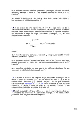 Qsi = densidad de carga de fuego, ponderada y corregida, de cada uno de los
sectores o áreas de incendio, (i), que componen el edificio industrial, en MJ/m2
o Mcal/m2
.
Ai = superficie construida de cada uno de los sectores o áreas de incendio, (i),
que componen el edificio industrial, en m2
.
3.4 A los efectos de este reglamento, el nivel de riesgo intrínseco de un
establecimiento industrial, cuando desarrolla su actividad en más de un edificio,
ubicados en un mismo recinto, se evaluará calculando la siguiente expresión,
que determina la carga de fuego, ponderada y corregida, QE, de dicho
establecimiento industrial:
i
Σ 1
Qei Aei
QE = (MJ/m2
) o (Mcal/m2
)
i
Σ 1 Aei
donde:
QE = densidad de carga de fuego, ponderada y corregida, del establecimiento
industrial, en MJ/m2
o Mcal/m2
.
Qei = densidad de carga de fuego, ponderada y corregida, de cada uno de los
edificios industriales, (i), que componen el establecimiento industrial en MJ/m2
o Mcal/m2
.
Aei = superficie construida de cada uno de los edificios industriales, (i), que
componen el establecimiento industrial, en m2
.
3.5. Evaluada la densidad de carga de fuego ponderada, y corregida de un
sector o área de incendio, (QS), de un edificio industrial (Qe) o de un
establecimiento industrial (QE), según cualquiera de los procedimientos
expuestos en los apartados 3.2, 3.3 y 3.4, respectivamente, el nivel de riesgo
intrínseco del sector o área de incendio, del edificio industrial, o del
establecimiento industrial, se deduce de la tabla 1.3.
3.6 Para la evaluación del riesgo intrínseco se puede recurrir igualmente al uso
de métodos de evaluación de reconocido prestigio; en tal caso, deberá
justificarse en el proyecto el método empleado.
353
 