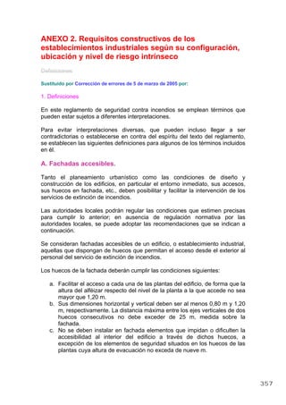 ANEXO 2. Requisitos constructivos de los
establecimientos industriales según su configuración,
ubicación y nivel de riesgo intrínseco
Definiciones
Sustituido por Corrección de errores de 5 de marzo de 2005 por:
1. Definiciones
En este reglamento de seguridad contra incendios se emplean términos que
pueden estar sujetos a diferentes interpretaciones.
Para evitar interpretaciones diversas, que pueden incluso llegar a ser
contradictorias o establecerse en contra del espíritu del texto del reglamento,
se establecen las siguientes definiciones para algunos de los términos incluidos
en él.
A. Fachadas accesibles.
Tanto el planeamiento urbanístico como las condiciones de diseño y
construcción de los edificios, en particular el entorno inmediato, sus accesos,
sus huecos en fachada, etc., deben posibilitar y facilitar la intervención de los
servicios de extinción de incendios.
Las autoridades locales podrán regular las condiciones que estimen precisas
para cumplir lo anterior; en ausencia de regulación normativa por las
autoridades locales, se puede adoptar las recomendaciones que se indican a
continuación.
Se consideran fachadas accesibles de un edificio, o establecimiento industrial,
aquellas que dispongan de huecos que permitan el acceso desde el exterior al
personal del servicio de extinción de incendios.
Los huecos de la fachada deberán cumplir las condiciones siguientes:
a. Facilitar el acceso a cada una de las plantas del edificio, de forma que la
altura del alféizar respecto del nivel de la planta a la que accede no sea
mayor que 1,20 m.
b. Sus dimensiones horizontal y vertical deben ser al menos 0,80 m y 1,20
m, respectivamente. La distancia máxima entre los ejes verticales de dos
huecos consecutivos no debe exceder de 25 m, medida sobre la
fachada.
c. No se deben instalar en fachada elementos que impidan o dificulten la
accesibilidad al interior del edificio a través de dichos huecos, a
excepción de los elementos de seguridad situados en los huecos de las
plantas cuya altura de evacuación no exceda de nueve m.
357
 