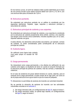 En los tramos curvos, el carril de rodadura debe quedar delimitado por la traza
de una corona circular cuyos radios mínimos deben ser 5,30 m y 12, 50 m, con
una anchura libre para circulación de 7,20 m.
B. Estructura portante.
Se entenderá por estructura portante de un edificio la constituida por los
siguientes elementos: forjados, vigas, soportes y estructura principal y
secundaria de cubierta.
C. Estructura principal de cubierta y sus soportes.
Se entenderá por estructura principal de cubierta y sus soportes la constituida
por la estructura de cubierta propiamente dicha (dintel, cercha) y los soportes
que tengan como función única sustentarla, incluidos aquellos que, en su caso,
soporten además una grúa.
A estos efectos, los elementos estructurales secundarios, por ejemplo, correas
de cubierta, no serán considerados parte constituyente de la estructura
principal de cubierta.
D. Cubierta ligera.
Se calificará como ligera toda cubierta
cuyo peso propio no exceda de 100
kg/m2
.
E. Carga permanente.
Se interpretará como carga permanente, a los efectos de calificación de una
cubierta como ligera, la resultante de tener en cuenta el conjunto formado por
la estructura principal de pórticos de cubierta, más las correas y materiales de
cobertura.
En el caso de existencia de grúas deberá tenerse en cuenta, además, para el
cómputo de la carga permanente, el peso propio de la viga carril, así como el
de la propia estructura de la grúa sobre la que se mueve el polipasto.
1. Ubicaciones no permitidas de sectores de incendio con actividad industrial.
No se permite la ubicación de sectores de incendio con las actividades
industriales incluidas en el artículo 2:
a. De riesgo intrínseco alto, en configuraciones de tipo A, según el anexo I.
b. De riesgo intrínseco medio, en planta bajo rasante, en configuraciones
de tipo A, según el anexo I.
359
 
