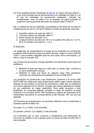 (5) Para establecimientos industriales de tipo B, de riesgo intrínseco BAJO 1,
cuya única actividad sea el almacenamiento de materiales de clase A y en
el que los materiales de construcción empleados, incluidos los
revestimientos, sean de clase A en su totalidad, se podrá aumentar la
superficie máxima permitida del sector de incendio hasta 10.000 m2
.
2.2. La distribución de los materiales combustibles en las áreas de incendio en
configuraciones de tipo D y de tipo E deberán cumplir los siguientes requisitos:
1. Superficie máxima de cada pila: 500 m2
.
2. Volumen máximo de cada pila: 3500 m3
.
3. Altura máxima de cada pila: 15 m.
4. Longitud máxima de cada pila: 45 m si el pasillo entre pilas es > 2,5 m;
20 m si el pasillo entre pilas es > 1,5 m.
3. Materiales.
Las exigencias de comportamiento al fuego de los productos de construcción
se definen determinando la clase que deben alcanzar, según la norma UNE-EN
13501-1 para aquellos materiales para los que exista norma armonizada y ya
esté en vigor el marcado “CE”.
Las condiciones de reacción al fuego aplicable a los elementos constructivos se
justificarán:
a. Mediante la clase que figura en cada caso, en primer lugar, conforme a
la nueva clasificación europea.
b. Mediante la clase que figura en segundo lugar entre paréntesis,
conforme a la clasificación que establece la norma UNE-23727.
Los productos de construcción cuya clasificación conforme a la norma UNE
23727:1990 sea válida para estas aplicaciones podrán seguir siendo utilizados
después de que finalice su período de coexistencia, hasta que se establezca
una nueva regulación de la reacción al fuego para dichas aplicaciones basada
en sus escenarios de riesgo específicos. Para poder acogerse a esta
posibilidad, los productos deberán acreditar su clase de reacción al fuego
conforme a la normativa 23727:1990 mediante un sistema de evaluación de la
conformidad equivalente al correspondiente al del marcado “CE” que les sea
aplicable.
3.1 Productos de revestimientos: los productos utilizados como revestimiento o
acabado superficial deben ser:
En suelos: CFL-s1 (M2) o más favorable.
En paredes y techos: C-s3 d0(M2), o más favorable.
Los lucernarios que no sean continuos o instalaciones para eliminación de
humo que se instalen en las cubiertas serán al menos de clase D-s2d0 (M3) o
más favorable.
362
 