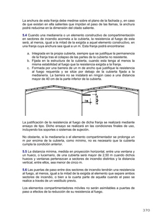 La anchura de esta franja debe medirse sobre el plano de la fachada y, en caso
de que existan en ella salientes que impidan el paso de las llamas, la anchura
podrá reducirse en la dimensión del citado saliente.
5.4 Cuando una medianería o un elemento constructivo de compartimentación
en sectores de incendio acometa a la cubierta, la resistencia al fuego de esta
será, al menos, igual a la mitad de la exigida a aquel elemento constructivo, en
una franja cuya anchura sea igual a un m. Esta franja podrá encontrarse:
a. Integrada en la propia cubierta, siempre que se justifique la permanencia
de la franja tras el colapso de las partes de la cubierta no resistente.
b. Fijada en la estructura de la cubierta, cuando esta tenga al menos la
misma estabilidad al fuego que la resistencia exigida a la franja.
c. Formada por una barrera de un m de ancho que justifique la resistencia
al fuego requerida y se sitúe por debajo de la cubierta fijada a la
medianería. La barrera no se instalará en ningún caso a una distancia
mayor de 40 cm de la parte inferior de la cubierta.
La justificación de la resistencia al fuego de dicha franja se realizará mediante
ensayo de tipo. Dicho ensayo se realizará en las condiciones finales de uso,
incluyendo los soportes o sistemas de sujeción.
No obstante, si la medianería o el elemento compartimentador se prolonga un
m por encima de la cubierta, como mínimo, no es necesario que la cubierta
cumpla la condición anterior.
5.5 La distancia mínima, medida en proyección horizontal, entre una ventana y
un hueco, o lucernario, de una cubierta será mayor de 2,50 m cuando dichos
huecos y ventanas pertenezcan a sectores de incendio distintos y la distancia
vertical, entre ellos, sea menor de cinco m.
5.6 Las puertas de paso entre dos sectores de incendio tendrán una resistencia
al fuego, al menos, igual a la mitad de la exigida al elemento que separe ambos
sectores de incendio, o bien a la cuarta parte de aquella cuando el paso se
realice a través de un vestíbulo previo.
Los elementos compartimentadores móviles no serán asimilables a puertas de
paso a efectos de la reducción de su resistencia al fuego.
370
 