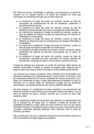 5.7 Todos los huecos, horizontales o verticales, que comuniquen un sector de
incendio con un espacio exterior a él deben ser sellados de modo que
mantengan una resistencia al fuego que no será menor de:
a. La resistencia al fuego del sector de incendio, cuando se trate de
compuertas de canalizaciones de aire de ventilación, calefacción o
acondicionamiento de aire.
b. La resistencia al fuego del sector de incendio, cuando se trate de
sellados de orificios de paso de mazos o bandejas de cables eléctricos.
c. Un medio de la resistencia al fuego del sector de incendio, cuando se
trate de sellados de orificios de paso de canalizaciones de líquidos no
inflamables ni combustibles.
d. La resistencia al fuego del sector de incendio, cuando se trate de
sellados de orificios de paso de canalizaciones de líquidos inflamables o
combustibles.
e. Un medio de la resistencia al fuego del sector de incendio, cuando se
trate de tapas de registro de patinillos de instalaciones.
f. La resistencia al fuego del sector de incendio, cuando se trate de cierres
practicables de galerías de servicios comunicadas con el sector de
incendios.
g. La resistencia al fuego del sector de incendio, cuando se trate de
compuertas o pantallas de cierre automático de huecos verticales de
manutención, descarga de tolvas o comunicación vertical de otro uso.
Cuando las tuberías que atraviesen un sector de incendios estén hechas de
material combustible o fusible, el sistema de sellado debe asegurar que el
espacio interno que deja la tubería al fundirse o arder también queda sellado.
Los sistemas que incluyen conductos, tanto verticales como horizontales, que
atraviesen elementos de compartimentación y cuya función no permita el uso
de compuertas (extracción de humos, ventilación de vías de evacuación, etc.),
deben ser resistentes al fuego o estar adecuadamente protegidos en todo su
recorrido con el mismo grado de resistencia al fuego que los elementos
atravesados, y ensayados conforme a las normas UNE-EN aplicables.
No será necesario el cumplimiento de estos requisitos si la comunicación del
sector de incendio a través del hueco es al espacio exterior del edificio, ni en el
caso de tuberías de agua a presión, siempre que el hueco de paso esté
ajustado a ellas.
5.8 La resistencia al fuego del cerramiento que delimita un establecimiento de
tipo D (excepto los de riesgo bajo 1), respecto a limites de parcelas con
posibilidad de edificar en ellas, debe ser como mínimo EI 120, a no ser que la
actividad se realice a una distancia igual o mayor que cinco m de aquel o que la
normativa urbanística aplicable garantice dicha distancia entre el área de
incendio y el lindero.
5.9 La justificación de que un elemento constructivo de cerramiento alcanza el
valor de resistencia al fuego exigido se acreditará:
371
 