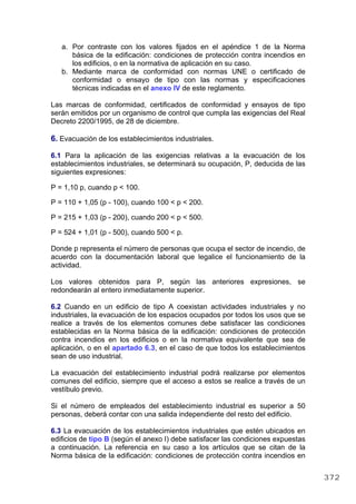 a. Por contraste con los valores fijados en el apéndice 1 de la Norma
básica de la edificación: condiciones de protección contra incendios en
los edificios, o en la normativa de aplicación en su caso.
b. Mediante marca de conformidad con normas UNE o certificado de
conformidad o ensayo de tipo con las normas y especificaciones
técnicas indicadas en el anexo IV de este reglamento.
Las marcas de conformidad, certificados de conformidad y ensayos de tipo
serán emitidos por un organismo de control que cumpla las exigencias del Real
Decreto 2200/1995, de 28 de diciembre.
6. Evacuación de los establecimientos industriales.
6.1 Para la aplicación de las exigencias relativas a la evacuación de los
establecimientos industriales, se determinará su ocupación, P, deducida de las
siguientes expresiones:
P = 1,10 p, cuando p < 100.
P = 110 + 1,05 (p - 100), cuando 100 < p < 200.
P = 215 + 1,03 (p - 200), cuando 200 < p < 500.
P = 524 + 1,01 (p - 500), cuando 500 < p.
Donde p representa el número de personas que ocupa el sector de incendio, de
acuerdo con la documentación laboral que legalice el funcionamiento de la
actividad.
Los valores obtenidos para P, según las anteriores expresiones, se
redondearán al entero inmediatamente superior.
6.2 Cuando en un edificio de tipo A coexistan actividades industriales y no
industriales, la evacuación de los espacios ocupados por todos los usos que se
realice a través de los elementos comunes debe satisfacer las condiciones
establecidas en la Norma básica de la edificación: condiciones de protección
contra incendios en los edificios o en la normativa equivalente que sea de
aplicación, o en el apartado 6.3, en el caso de que todos los establecimientos
sean de uso industrial.
La evacuación del establecimiento industrial podrá realizarse por elementos
comunes del edificio, siempre que el acceso a estos se realice a través de un
vestíbulo previo.
Si el número de empleados del establecimiento industrial es superior a 50
personas, deberá contar con una salida independiente del resto del edificio.
6.3 La evacuación de los establecimientos industriales que estén ubicados en
edificios de tipo B (según el anexo I) debe satisfacer las condiciones expuestas
a continuación. La referencia en su caso a los artículos que se citan de la
Norma básica de la edificación: condiciones de protección contra incendios en
372
 