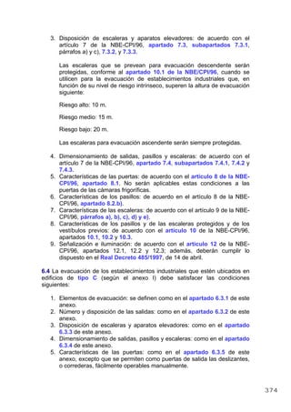 3. Disposición de escaleras y aparatos elevadores: de acuerdo con el
artículo 7 de la NBE-CPI/96, apartado 7.3, subapartados 7.3.1,
párrafos a) y c), 7.3.2, y 7.3.3.
Las escaleras que se prevean para evacuación descendente serán
protegidas, conforme al apartado 10.1 de la NBE/CPI/96, cuando se
utilicen para la evacuación de establecimientos industriales que, en
función de su nivel de riesgo intrínseco, superen la altura de evacuación
siguiente:
Riesgo alto: 10 m.
Riesgo medio: 15 m.
Riesgo bajo: 20 m.
Las escaleras para evacuación ascendente serán siempre protegidas.
4. Dimensionamiento de salidas, pasillos y escaleras: de acuerdo con el
artículo 7 de la NBE-CPI/96, apartado 7.4, subapartados 7.4.1, 7.4.2 y
7.4.3.
5. Características de las puertas: de acuerdo con el artículo 8 de la NBE-
CPI/96, apartado 8.1. No serán aplicables estas condiciones a las
puertas de las cámaras frigoríficas.
6. Características de los pasillos: de acuerdo en el artículo 8 de la NBE-
CPI/96, apartado 8.2.b).
7. Características de las escaleras: de acuerdo con el artículo 9 de la NBE-
CPI/96, párrafos a), b), c), d) y e).
8. Características de los pasillos y de las escaleras protegidos y de los
vestíbulos previos: de acuerdo con el artículo 10 de la NBE-CPI/96,
apartados 10.1, 10.2 y 10.3.
9. Señalización e iluminación: de acuerdo con el artículo 12 de la NBE-
CPI/96, apartados 12.1, 12.2 y 12.3; además, deberán cumplir lo
dispuesto en el Real Decreto 485/1997, de 14 de abril.
6.4 La evacuación de los establecimientos industriales que estén ubicados en
edificios de tipo C (según el anexo I) debe satisfacer las condiciones
siguientes:
1. Elementos de evacuación: se definen como en el apartado 6.3.1 de este
anexo.
2. Número y disposición de las salidas: como en el apartado 6.3.2 de este
anexo.
3. Disposición de escaleras y aparatos elevadores: como en el apartado
6.3.3 de este anexo.
4. Dimensionamiento de salidas, pasillos y escaleras: como en el apartado
6.3.4 de este anexo.
5. Características de las puertas: como en el apartado 6.3.5 de este
anexo, excepto que se permiten como puertas de salida las deslizantes,
o correderas, fácilmente operables manualmente.
374
 
