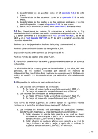 6. Características de los pasillos: como en el apartado 6.3.6 de este
anexo.
7. Características de las escaleras: como en el apartado 6.3.7 de este
anexo.
8. Características de los pasillos y de las escaleras protegidos y de los
vestíbulos previos: como en el apartado 6.3.8 de este anexo.
9. Señalización e iluminación: como en el apartado 6.3.9 de este anexo.
6.5 Las disposiciones en materia de evacuación y señalización en los
establecimientos industriales que estén ubicados en configuraciones de tipo D
y E serán conformes a lo dispuesto en el Real Decreto 485/1997, de 14 de
abril, y en el Real Decreto 486/1997, de 14 de abril, y cumplirán, además, los
requisitos siguientes:
Anchura de la franja perimetral: la altura de la pila y como mínimo 5 m.
Anchura para caminos de acceso de emergencia: 4,5 m.
Separación máxima entre caminos de emergencia: 65 m.
Anchura mínima de pasillos entre pilas: 1,5 m.
7. Ventilación y eliminación de humos y gases de la combustión en los edificios
industriales.
La eliminación de los humos y gases de la combustión, y, con ellos, del calor
generado, de los espacios ocupados por sectores de incendio de
establecimientos industriales debe realizarse de acuerdo con la tipología del
edificio en relación con las características que determinan el movimiento del
humo.
7.1 Dispondrán de sistema de evacuación de humos:
a. Los sectores con actividades de producción:
1. De riesgo intrínseco medio y superficie construida > 2000 m2
.
2. De riesgo intrínseco alto y superficie construida >1000 m2
.
b. Los sectores con actividades de almacenamiento:
1. De riesgo intrínseco medio y superficie construida > 1000 m2
.
2. De riesgo intrínseco alto y superficie construida > 800 m2
.
Para naves de menor superficie, se podrán aplicar los siguientes valores
mínimos de la superficie aerodinámica de evacuación de humos.
a. Los sectores de incendio con actividades de producción, montaje,
transformación, reparación y otras distintas al almacenamiento si:
1. Están situados en planta bajo rasante y su nivel de riesgo
intrínseco es alto o medio, a razón de un mínimo de superficie
aerodinámica de 0,5 m2
/150 m2
o fracción.
2. Están situados en cualquier planta sobre rasante y su nivel de
riesgo intrínseco es alto o medio, a razón de un mínimo de
superficie aerodinámica de 0,5 m2
/200 m2
o fracción.
375
 
