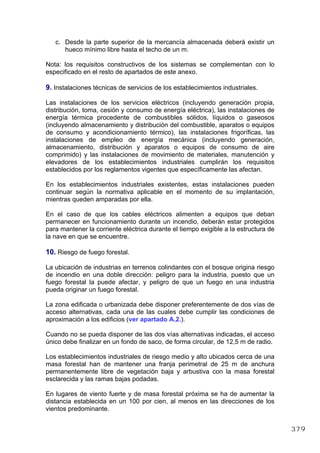 c. Desde la parte superior de la mercancía almacenada deberá existir un
hueco mínimo libre hasta el techo de un m.
Nota: los requisitos constructivos de los sistemas se complementan con lo
especificado en el resto de apartados de este anexo.
9. Instalaciones técnicas de servicios de los establecimientos industriales.
Las instalaciones de los servicios eléctricos (incluyendo generación propia,
distribución, toma, cesión y consumo de energía eléctrica), las instalaciones de
energía térmica procedente de combustibles sólidos, líquidos o gaseosos
(incluyendo almacenamiento y distribución del combustible, aparatos o equipos
de consumo y acondicionamiento térmico), las instalaciones frigoríficas, las
instalaciones de empleo de energía mecánica (incluyendo generación,
almacenamiento, distribución y aparatos o equipos de consumo de aire
comprimido) y las instalaciones de movimiento de materiales, manutención y
elevadores de los establecimientos industriales cumplirán los requisitos
establecidos por los reglamentos vigentes que específicamente las afectan.
En los establecimientos industriales existentes, estas instalaciones pueden
continuar según la normativa aplicable en el momento de su implantación,
mientras queden amparadas por ella.
En el caso de que los cables eléctricos alimenten a equipos que deban
permanecer en funcionamiento durante un incendio, deberán estar protegidos
para mantener la corriente eléctrica durante el tiempo exigible a la estructura de
la nave en que se encuentre.
10. Riesgo de fuego forestal.
La ubicación de industrias en terrenos colindantes con el bosque origina riesgo
de incendio en una doble dirección: peligro para la industria, puesto que un
fuego forestal la puede afectar, y peligro de que un fuego en una industria
pueda originar un fuego forestal.
La zona edificada o urbanizada debe disponer preferentemente de dos vías de
acceso alternativas, cada una de las cuales debe cumplir las condiciones de
aproximación a los edificios (ver apartado A.2.).
Cuando no se pueda disponer de las dos vías alternativas indicadas, el acceso
único debe finalizar en un fondo de saco, de forma circular, de 12,5 m de radio.
Los establecimientos industriales de riesgo medio y alto ubicados cerca de una
masa forestal han de mantener una franja perimetral de 25 m de anchura
permanentemente libre de vegetación baja y arbustiva con la masa forestal
esclarecida y las ramas bajas podadas.
En lugares de viento fuerte y de masa forestal próxima se ha de aumentar la
distancia establecida en un 100 por cien, al menos en las direcciones de los
vientos predominante.
379
 