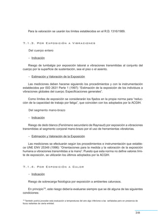 Para la valoración se usarán los límites establecidos en el R.D. 1316/1989.
7.1.3. Por Exposición a Vibraciones
Del cuerpo entero
- Indicación
Riesgo de lumbalgia por exposición laboral a vibraciones transmitidas al conjunto del
cuerpo por la superficie de sustentación, sea el piso o el asiento.
- Estimación y Valoración de la Exposición
Las mediciones deben hacerse siguiendo los procedimientos y con la instrumentación
establecidos por ISO 2631 Parte 1 (1997): “Estimación de la exposición de los individuos a
vibraciones globales del cuerpo. Especificaciones generales”.
Como límites de exposición se considerarán los fijados en la propia norma para “reduc-
ción de la capacidad de trabajo por fatiga”, que coinciden con los adoptados por la ACGIH.
Del segmento mano-brazo
- Indicación
Riesgo de dedo blanco (Fenómeno secundario de Raynaud) por exposición a vibraciones
transmitidas al segmento corporal mano-brazo por el uso de herramientas vibratorias.
- Estimación y Valoración de la Exposición
Las mediciones se efectuarán según los procedimientos e instrumentación que estable-
ce UNE ENV 25349 (1996): “Orientaciones para la medida y la valoración de la exposición
humana a vibraciones transmitidas a la mano”. Puesto que esta norma no define valores lími-
te de exposición, se utilizarán los últimos adoptados por la ACGIH.
7.1.4. Por Exposición a Calor
- Indicación
Riesgo de sobrecarga fisiológica por exposición a ambientes calurosos.
En principio14, este riesgo debería evaluarse siempre que se dé alguna de las siguientes
condiciones:
38
14 También podría proceder esta evaluación a temperaturas del aire algo inferiores a las señaladas pero en presencia de
focos radiantes de cierta entidad.
 
