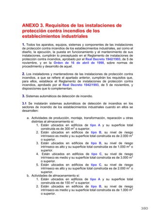 ANEXO 3. Requisitos de las instalaciones de
protección contra incendios de los
establecimientos industriales
1. Todos los aparatos, equipos, sistemas y componentes de las instalaciones
de protección contra incendios de los establecimientos industriales, así como el
diseño, la ejecución, la puesta en funcionamiento y el mantenimiento de sus
instalaciones, cumplirán lo preceptuado en el Reglamento de instalaciones de
protección contra incendios, aprobado por el Real Decreto 1942/1993, de 5 de
noviembre, y en la Orden de 16 de abril de 1998, sobre normas de
procedimiento y desarrollo de aquel.
2. Los instaladores y mantenedores de las instalaciones de protección contra
incendios, a que se refiere el apartado anterior, cumplirán los requisitos que,
para ellos, establece el Reglamento de instalaciones de protección contra
incendios, aprobado por el Real Decreto 1942/1993, de 5 de noviembre, y
disposiciones que lo complementan.
3. Sistemas automáticos de detección de incendio.
3.1 Se instalarán sistemas automáticos de detección de incendios en los
sectores de incendio de los establecimientos industriales cuando en ellos se
desarrollen:
a. Actividades de producción, montaje, transformación, reparación u otras
distintas al almacenamiento si:
1. Están ubicados en edificios de tipo A y su superficie total
construida es de 300 m2
o superior.
2. Están ubicados en edificios de tipo B, su nivel de riesgo
intrínseco es medio y su superficie total construida es de 2.000 m2
o superior.
3. Están ubicados en edificios de tipo B, su nivel de riesgo
intrínseco es alto y su superficie total construida es de 1.000 m2
o
superior.
4. Están ubicados en edificios de tipo C, su nivel de riesgo
intrínseco es medio y su superficie total construida es de 3.000 m2
o superior.
5. Están ubicados en edificios de tipo C, su nivel de riesgo
intrínseco es alto y su superficie total construida es de 2.000 m2
o
superior.
b. Actividades de almacenamiento si:
1. Están ubicados en edificios de tipo A y su superficie total
construida es de 150 m2
o superior.
2. Están ubicados en edificios de tipo B, su nivel de riesgo
intrínseco es medio y su superficie total construida es de 1.000 m2
o superior.
380
 