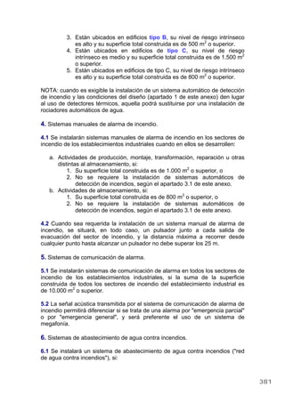 3. Están ubicados en edificios tipo B, su nivel de riesgo intrínseco
es alto y su superficie total construida es de 500 m2
o superior.
4. Están ubicados en edificios de tipo C, su nivel de riesgo
intrínseco es medio y su superficie total construida es de 1.500 m2
o superior.
5. Están ubicados en edificios de tipo C, su nivel de riesgo intrínseco
es alto y su superficie total construida es de 800 m2
o superior.
NOTA: cuando es exigible la instalación de un sistema automático de detección
de incendio y las condiciones del diseño (apartado 1 de este anexo) den lugar
al uso de detectores térmicos, aquella podrá sustituirse por una instalación de
rociadores automáticos de agua.
4. Sistemas manuales de alarma de incendio.
4.1 Se instalarán sistemas manuales de alarma de incendio en los sectores de
incendio de los establecimientos industriales cuando en ellos se desarrollen:
a. Actividades de producción, montaje, transformación, reparación u otras
distintas al almacenamiento, si:
1. Su superficie total construida es de 1.000 m2
o superior, o
2. No se requiere la instalación de sistemas automáticos de
detección de incendios, según el apartado 3.1 de este anexo.
b. Actividades de almacenamiento, si:
1. Su superficie total construida es de 800 m2
o superior, o
2. No se requiere la instalación de sistemas automáticos de
detección de incendios, según el apartado 3.1 de este anexo.
4.2 Cuando sea requerida la instalación de un sistema manual de alarma de
incendio, se situará, en todo caso, un pulsador junto a cada salida de
evacuación del sector de incendio, y la distancia máxima a recorrer desde
cualquier punto hasta alcanzar un pulsador no debe superar los 25 m.
5. Sistemas de comunicación de alarma.
5.1 Se instalarán sistemas de comunicación de alarma en todos los sectores de
incendio de los establecimientos industriales, si la suma de la superficie
construida de todos los sectores de incendio del establecimiento industrial es
de 10.000 m2
o superior.
5.2 La señal acústica transmitida por el sistema de comunicación de alarma de
incendio permitirá diferenciar si se trata de una alarma por "emergencia parcial"
o por "emergencia general", y será preferente el uso de un sistema de
megafonía.
6. Sistemas de abastecimiento de agua contra incendios.
6.1 Se instalará un sistema de abastecimiento de agua contra incendios ("red
de agua contra incendios"), si:
381
 