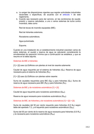 a. Lo exigen las disposiciones vigentes que regulan actividades industriales
sectoriales o específicas, de acuerdo con el artículo 1 de este
reglamento.
b. Cuando sea necesario para dar servicio, en las condiciones de caudal,
presión y reserva calculados, a uno o varios sistemas de lucha contra
incendios, tales como
Red de bocas de incendio equipadas (BIE).
Red de hidrantes exteriores.
Rociadores automáticos.
Agua pulverizada.
Espuma.
Cuando en una instalación de un establecimiento industrial coexistan varios de
estos sistemas, el caudal y reserva de agua se calcularán considerando la
simultaneidad de operación mínima que a continuación se establece, y que se
resume en la tabla adjunta.
Sistemas de BIE e hidrantes:
[1] + [2] caso (a) Edificios con plantas al nivel de rasante solamente:
Caudal de agua requerido por el sistema de hidrantes (QH). Reserva de agua
necesaria para el sistema de hidrantes (RH).
[1] + [2] caso (b) Edificios con plantas sobre rasante:
Suma de caudales requeridos para BIE (QB) y para hidrantes (QH). Suma de
reserva de agua necesaria para BIE (RB) y para hidrantes (RH).
Sistemas de BIE y de rociadores automáticos [1] + [3]:
Caudal de agua requerido para rociadores automáticos (QRA).
Reserva de agua necesaria para rociadores automáticos (RRA).
Sistemas de BIE, de hidrantes y de rociadores automáticos [1] + [2] + [3]:
Suma de caudales del 50 por ciento requerido para hidrantes (0,5 QH) según
tabla del apartado 7.2, y el requerido para rociadores automáticos (QRA).
Suma del 50 por ciento de la reserva de agua necesaria para hidrantes (0,5 RH)
y la necesaria para rociadores automáticos (RRA).
382
 