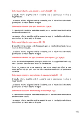 Sistemas de hidrantes y de rociadores automáticos [2] + [3]:
El caudal mínimo exigible será el necesario para el sistema que requiere el
mayor caudal.
La reserva mínima exigible será la necesaria para la instalación del sistema
que requiera la mayor reserva de agua.
Sistemas de hidrantes y de agua pulverizada [2] + [4]:
El caudal mínimo exigible será el necesario para la instalación del sistema que
requiera el mayor caudal.
La reserva mínima exigible será la necesaria para la instalación del sistema
que requiera la mayor reserva de agua.
Sistemas de hidrantes y de espuma [2] + [5]:
El caudal mínimo exigible será el necesario para la instalación del sistema que
requiera el mayor caudal.
La reserva mínima exigible será la necesaria para la instalación del sistema
que requiera la mayor reserva de agua.
Sistemas de hidrantes, de agua pulverizada y de espuma [2] + [4] + [5]:
Suma de caudales requeridos para agua pulverizada (QAP) y para espuma (QE),
y en todo caso, como mínimo, el caudal de hidrantes.
Suma de reservas de agua necesaria para agua pulverizada (RAP) y para
espuma (RE), que, en todo caso, será la reserva necesaria para el sistema de
hidrantes.
Sistemas de rociadores automáticos y de agua pulverizada [3] + [4]:
El caudal mínimo exigible será el necesario para el sistema que requiera el
mayor caudal.
La reserva mínima exigible será la necesaria para la instalación del sistema
que requiera la mayor reserva de agua.
Sistemas de rociadores automáticos y de espuma [3] + [5]:
El caudal mínimo exigible será el necesario para la instalación del sistema que
requiera mayor caudal.
La reserva mínima exigible será la necesaria para la instalación del sistema
que requiera la mayor reserva de agua
383
 