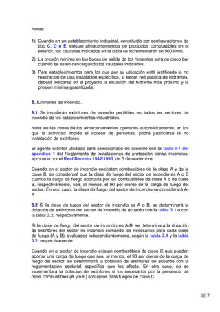 Notas:
1) Cuando en un establecimiento industrial, constituido por configuraciones de
tipo C, D o E, existan almacenamientos de productos combustibles en el
exterior, los caudales indicados en la tabla se incrementarán en 500 l/min.
2) La presión mínima en las bocas de salida de los hidrantes será de cinco bar
cuando se estén descargando los caudales indicados.
3) Para establecimientos para los que por su ubicación esté justificada la no
realización de una instalación específica, si existe red pública de hidrantes,
deberá indicarse en el proyecto la situación del hidrante más próximo y la
presión mínima garantizada.
8. Extintores de incendio.
8.1 Se instalarán extintores de incendio portátiles en todos los sectores de
incendio de los establecimientos industriales.
Nota: en las zonas de los almacenamientos operados automáticamente, en los
que la actividad impide el acceso de personas, podrá justificarse la no
instalación de extintores
El agente extintor utilizado será seleccionado de acuerdo con la tabla I-1 del
apéndice 1 del Reglamento de Instalaciones de protección contra incendios,
aprobado por el Real Decreto 1942/1993, de 5 de noviembre.
Cuando en el sector de incendio coexistan combustibles de la clase A y de la
clase B, se considerará que la clase de fuego del sector de incendio es A o B
cuando la carga de fuego aportada por los combustibles de clase A o de clase
B, respectivamente, sea, al menos, el 90 por ciento de la carga de fuego del
sector. En otro caso, la clase de fuego del sector de incendio se considerará A-
B.
8.2 Si la clase de fuego del sector de incendio es A o B, se determinará la
dotación de extintores del sector de incendio de acuerdo con la tabla 3.1 o con
la tabla 3.2, respectivamente.
Si la clase de fuego del sector de incendio es A-B, se determinará la dotación
de extintores del sector de incendio sumando los necesarios para cada clase
de fuego (A y B), evaluados independientemente, según la tabla 3.1 y la tabla
3.2, respectivamente.
Cuando en el sector de incendio existan combustibles de clase C que puedan
aportar una carga de fuego que sea, al menos, el 90 por ciento de la carga de
fuego del sector, se determinará la dotación de extintores de acuerdo con la
reglamentación sectorial específica que les afecte. En otro caso, no se
incrementará la dotación de extintores si los necesarios por la presencia de
otros combustibles (A y/o B) son aptos para fuegos de clase C.
387
 