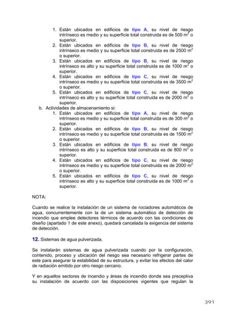 1. Están ubicados en edificios de tipo A, su nivel de riesgo
intrínseco es medio y su superficie total construida es de 500 m2
o
superior.
2. Están ubicados en edificios de tipo B, su nivel de riesgo
intrínseco es medio y su superficie total construida es de 2500 m2
o superior.
3. Están ubicados en edificios de tipo B, su nivel de riesgo
intrínseco es alto y su superficie total construida es de 1000 m2
o
superior.
4. Están ubicados en edificios de tipo C, su nivel de riesgo
intrínseco es medio y su superficie total construida es de 3500 m2
o superior.
5. Están ubicados en edificios de tipo C, su nivel de riesgo
intrínseco es alto y su superficie total construida es de 2000 m2
o
superior.
b. Actividades de almacenamiento si:
1. Están ubicados en edificios de tipo A, su nivel de riesgo
intrínseco es medio y su superficie total construida es de 300 m2
o
superior.
2. Están ubicados en edificios de tipo B, su nivel de riesgo
intrínseco es medio y su superficie total construida es de 1500 m2
o superior.
3. Están ubicados en edificios de tipo B, su nivel de riesgo
intrínseco es alto y su superficie total construida es de 800 m2
o
superior.
4. Están ubicados en edificios de tipo C, su nivel de riesgo
intrínseco es medio y su superficie total construida es de 2000 m2
o superior.
5. Están ubicados en edificios de tipo C, su nivel de riesgo
intrínseco es alto y su superficie total construida es de 1000 m2
o
superior.
NOTA:
Cuando se realice la instalación de un sistema de rociadores automáticos de
agua, concurrentemente con la de un sistema automático de detección de
incendio que emplee detectores térmicos de acuerdo con las condiciones de
diseño (apartado 1 de este anexo), quedará cancelada la exigencia del sistema
de detección.
12. Sistemas de agua pulverizada.
Se instalarán sistemas de agua pulverizada cuando por la configuración,
contenido, proceso y ubicación del riesgo sea necesario refrigerar partes de
este para asegurar la estabilidad de su estructura, y evitar los efectos del calor
de radiación emitido por otro riesgo cercano.
Y en aquellos sectores de incendio y áreas de incendio donde sea preceptiva
su instalación de acuerdo con las disposiciones vigentes que regulan la
391
 