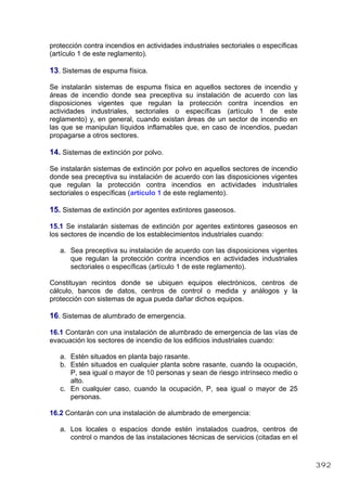 protección contra incendios en actividades industriales sectoriales o específicas
(artículo 1 de este reglamento).
13. Sistemas de espuma física.
Se instalarán sistemas de espuma física en aquellos sectores de incendio y
áreas de incendio donde sea preceptiva su instalación de acuerdo con las
disposiciones vigentes que regulan la protección contra incendios en
actividades industriales, sectoriales o específicas (artículo 1 de este
reglamento) y, en general, cuando existan áreas de un sector de incendio en
las que se manipulan líquidos inflamables que, en caso de incendios, puedan
propagarse a otros sectores.
14. Sistemas de extinción por polvo.
Se instalarán sistemas de extinción por polvo en aquellos sectores de incendio
donde sea preceptiva su instalación de acuerdo con las disposiciones vigentes
que regulan la protección contra incendios en actividades industriales
sectoriales o específicas (artículo 1 de este reglamento).
15. Sistemas de extinción por agentes extintores gaseosos.
15.1 Se instalarán sistemas de extinción por agentes extintores gaseosos en
los sectores de incendio de los establecimientos industriales cuando:
a. Sea preceptiva su instalación de acuerdo con las disposiciones vigentes
que regulan la protección contra incendios en actividades industriales
sectoriales o específicas (artículo 1 de este reglamento).
Constituyan recintos donde se ubiquen equipos electrónicos, centros de
cálculo, bancos de datos, centros de control o medida y análogos y la
protección con sistemas de agua pueda dañar dichos equipos.
16. Sistemas de alumbrado de emergencia.
16.1 Contarán con una instalación de alumbrado de emergencia de las vías de
evacuación los sectores de incendio de los edificios industriales cuando:
a. Estén situados en planta bajo rasante.
b. Estén situados en cualquier planta sobre rasante, cuando la ocupación,
P, sea igual o mayor de 10 personas y sean de riesgo intrínseco medio o
alto.
c. En cualquier caso, cuando la ocupación, P, sea igual o mayor de 25
personas.
16.2 Contarán con una instalación de alumbrado de emergencia:
a. Los locales o espacios donde estén instalados cuadros, centros de
control o mandos de las instalaciones técnicas de servicios (citadas en el
392
 