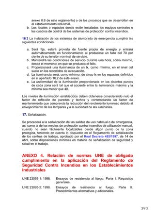 anexo II.8 de este reglamento) o de los procesos que se desarrollan en
el establecimiento industrial.
b. Los locales o espacios donde estén instalados los equipos centrales o
los cuadros de control de los sistemas de protección contra incendios.
16.3 La instalación de los sistemas de alumbrado de emergencia cumplirá las
siguientes condiciones:
a. Será fija, estará provista de fuente propia de energía y entrará
automáticamente en funcionamiento al producirse un fallo del 70 por
ciento de su tensión nominal de servicio.
b. Mantendrá las condiciones de servicio durante una hora, como mínimo,
desde el momento en que se produzca el fallo.
c. Proporcionará una iluminancia de un lx, como mínimo, en el nivel del
suelo en los recorridos de evacuación.
d. La iluminancia será, como mínimo, de cinco lx en los espacios definidos
en el apartado 16.2 de este anexo.
e. La uniformidad de la iluminación proporcionada en los distintos puntos
de cada zona será tal que el cociente entre la iluminancia máxima y la
mínima sea menor que 40.
Los niveles de iluminación establecidos deben obtenerse considerando nulo el
factor de reflexión de paredes y techos y contemplando un factor de
mantenimiento que comprenda la reducción del rendimiento luminoso debido al
envejecimiento de las lámparas y a la suciedad de las luminarias.
17. Señalización.
Se procederá a la señalización de las salidas de uso habitual o de emergencia,
así como la de los medios de protección contra incendios de utilización manual,
cuando no sean fácilmente localizables desde algún punto de la zona
protegida, teniendo en cuenta lo dispuesto en el Reglamento de señalización
de los centros de trabajo, aprobado por el Real Decreto 485/1997, de 14 de
abril, sobre disposiciones mínimas en materia de señalización de seguridad y
salud en el trabajo.
ANEXO 4. Relación de normas UNE de obligado
cumplimiento en la aplicación del Reglamento de
Seguridad Contra Incendios en los Establecimientos
Industriales
UNE 23093-1: 1998. Ensayos de resistencia al fuego. Parte I. Requisitos
generales.
UNE 23093-2: 1998. Ensayos de resistencia al fuego. Parte II.
Procedimientos alternativos y adicionales.
393
 