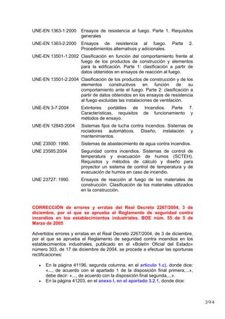UNE-EN 1363-1:2000 Ensayos de resistencia al fuego. Parte 1. Requisitos
generales
UNE-EN 1363-2:2000 Ensayos de resistencia al fuego. Parte 2.
Procedimientos alternativos y adicionales.
UNE-EN 13501-1:2002 Clasificación en función del comportamiento frente al
fuego de los productos de construcción y elementos
para la edificación. Parte 1: clasificación a partir de
datos obtenidos en ensayos de reacción al fuego.
UNE-EN 13501-2:2004 Clasificación de los productos de construcción y de los
elementos constructivos en función de su
comportamiento ante el fuego. Parte 2: clasificación a
partir de datos obtenidos en los ensayos de resistencia
al fuego excluidas las instalaciones de ventilación.
UNE-EN 3-7:2004 Extintores portátiles de Incendios. Parte 7.
Características, requisitos de funcionamiento y
métodos de ensayo.
UNE-EN 12845:2004 Sistemas fijos de lucha contra incendios. Sistemas de
rociadores automáticos. Diseño, instalación y
mantenimientos.
UNE 23500: 1990. Sistemas de abastecimiento de agua contra incendios.
UNE 23585:2004 Seguridad contra incendios. Sistemas de control de
temperatura y evacuación de humos (SCTEH).
Requisitos y métodos de cálculo y diseño para
proyector un sistema de control de temperatura y de
evacuación de humos en caso de incendio.
UNE 23727: 1990. Ensayos de reacción al fuego de los materiales de
construcción. Clasificación de los materiales utilizados
en la construcción.
CORRECCIÓN de errores y erratas del Real Decreto 2267/2004, 3 de
diciembre, por el que se aprueba el Reglamento de seguridad contra
incendios en los establecimientos industriales. BOE núm. 55 de 5 de
Marzo de 2005
Advertidos errores y erratas en el Real Decreto 2267/2004, de 3 de diciembre,
por el que se aprueba el Reglamento de seguridad contra incendios en los
establecimientos industriales, publicado en el «Boletín Oficial del Estado»
número 303, de 17 de diciembre de 2004, se procede a efectuar las oportunas
rectificaciones:
• En la página 41196, segunda columna, en el artículo 1.c), donde dice:
«..., de acuerdo con el apartado 1 de la disposición final primera,...»,
debe decir: «..., de acuerdo con la disposición final segunda,...».
• En la página 41203, en el anexo I, en el apartado 3.2.1, donde dice:
394
 