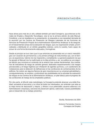 presentación
Hace ahora poco más de un año, editado también por esta Consejería, que entonces se lla-
maba de Empleo y Desarrollo Tecnológico, veía la luz la primera edición de este Manual.
Constituía, y así se resaltaba en su presentación, la respuesta a una necesidad derivada de
la asunción por los Centros de Prevención de Riesgos Laborales de las funciones de
Servicios de Prevención Propios de la Administración Autonómica Andaluza: la de asegurar,
en el trascendental campo de la evaluación de riesgos, que una organización amplia, provin-
cializada y distribuida en un ámbito geográfico extenso, como la nuestra, fuera capaz de
actuar de una forma técnicamente adecuada y homogénea.
Desde el principio se tuvo claro que lo que entonces se presentaba era un marco metodoló-
gico con vocación de permanencia y una primera entrega de instrumentos que, con el tiem-
po y la experiencia, habrían de irse mejorando y completando. La general aceptación de que
ha gozado el Manual nos ha reafirmado en la idea primitiva y, así, se publica ya una segun-
da edición que incorpora al contenido de la anterior tres nuevas herramientas: dos inventa-
rios de indicadores de riesgo de carácter general, dedicados respectivamente a los riesgos
psicosociales y al riesgo higiénico por inhalación de agentes químicos, y un cuestionario de
instalaciones para la detección de deficiencias en las condiciones de contraincendios de los
edificios. Se cubren así algunos flancos de gran importancia por su universal aplicabilidad y,
consiguientemente, se amplían y profundizan las posibilidades de la actividad de evaluación
de riesgos en los Centros de la Administración Andaluza, un pilar básico para el progreso de
las condiciones de trabajo de los empleados públicos.
Por otra parte, al difundir esta metodología, la Consejería pretende alcanzar una doble fina-
lidad: someterla al escrutinio y la crítica de todos los interesados, por entender que esta es
la mejor forma de depuración y mejora, y ofrecer a sus potenciales usuarios externos a la
Administración: empresas y servicios de prevención ajenos, sobre todo, nuevas posibilidades
para el desarrollo de su trabajo preventivo.
Sevilla, Noviembre de 2004
Antonio Fernández García
Consejero de Empleo
4
 